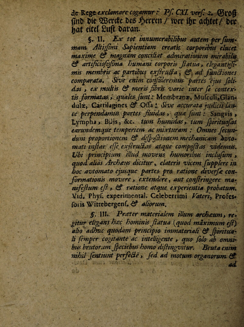 ie Kegztxchttmn: cogamur ? Pf. CXLvtrf, z, @t‘O0 fini» t>ie SBcrcfc t>eS £evrcn / met* ifyt actitet/ t>eu |af eifcl £u(t t>avan. §.. II. Ex tot innumerabilibus autem ferJum- mam. Altis/imi Safientiam creatis, cor foribus elucet maxime fi? magnam conciliat admirationem mirabilis fi? artiflcioflflma. humani, corpori* Jlatmy eleganti ijfi mis membris ac partibus exftmBa > ad fitnBioncs comparata* Sive enim confideremus> partes 'ejus filt- das y ex multis <5f meris flbrk, varie inter fi contex¬ tis formatas; >. qualesJimt: Membrana?, Mufeuli,Glan¬ dulae, Cartilagines & Offa ♦ Sive accurata judicii lan¬ ce perpendamus partes fluidas > qua JuntSangvis > Lympha > Bilis, &c.. tum humidasy tum fiirituofas earundemque temperiem ac mixturam : Omnes fecun¬ dum proportionem fi? djfifltiomm mechanicam fcvto- mati inflatv effe exfim&as atque compqjiias videmus. Ubi principium illud, movens humoribus inclujiim > quod alias Archaus dicitur y dateris vicem fupplere in hoc avtomato ejmque partes pro, ratione diverfe con¬ formationis movere y extendere, aut coirfiringere mu* mfeflum efl > fif ratione atque experientia probatum, Vid* Phyf. experimenta!. Celeberrimi Vaterfi Profes- foris Wittebergenf* fif aliorum, HI. Praeter materialem tUum archmm* re¬ gitur elegans hec hominis flatu a [quod maximum fl) alio adhuc quodam principio immateriali fi? fliritua* li feni per cogitante ac intelligente > quo folo ab omni¬ bus brutorum fleciebm homo diflingvitur. Bruta enim nihil fintiunt perfe fte y fid.ad motum organorum fif ad.\ /■