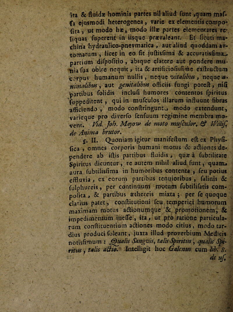 ita & fluidae hominis partes nilaliud funt ,quam maf- fi ejusmodi heterogenea, varie ex elementi* compo¬ rta , ut modo hae, modo illae partes elernemares re¬ liquas fuperent in iisque praevaleant. Et ficuti ma¬ china hydraulico-pneymadca , aut aliud quoddam av- tornatum , iicec in eo fit juftisfima & accuratisfima-» partium difpofitio, absque elatere aut pondere mu- tiiafua obire nequit, ita & artificiofisfime exftrmflum corpus humanum nullis, neque vitalibus , neque a* nimdibm, aut genitalibus officiis fungi poteft, nifi partibus folidis inclufi humores contentos fpiritus fuppeditent, qui in mufculos illarum influunt fibras afficiendo , modo conftringuntxi modo extendunt, varieque pro diverfo fenfuum Tegimine membra mo¬ vent, Vid. Joh. Mayow de moto mufculorV Sf friUiJl de Anima brutor♦ §. II, Quoniam igitur manifeftum efl ex Phyfi- fica i omnes corporis humani motus & adliones de¬ pendere ab iftis partibus fluidis, quae a fubriJitate Spiritus dicuntur , re autem nihil aliud funt, quanu aura fubtilisfima in humoribus contenta * feu potius effluvia, ex eorum partibus tenuioribus, falinis & fulphureis, per continuum motum fubtilifatis com¬ potita, & partibus arthereis mixta $ per fe quoque clarius patet, conftitutioni feu temperiei humorum maximam motus adtionumque & promotionem, & impedimentum meflTe , ita, ut pro ratione particula¬ rum conftituentium adtiones modo citius, modo tar¬ dius produci (oleant, juxta illud proverbium Medicis notisfimum : Qualis Sangvis} talis Spiritus , qualis Spi¬ ritus , talis attio.' Kntdligit hac Galenus cum Uk £. dc uf. ~