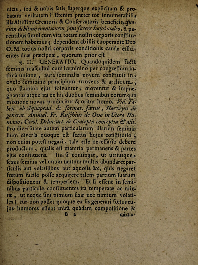 nicis, fed & nobis fatis fuperque cxplicitam & pro¬ batam veritatem ? Etenim prarter tot innumerabilia illa AltiffimiCreatoris & Confervatoris beneficia^^d- rum debitam mentionem jam facere haud valeo, a pa¬ rentibus fimul cum vita totam noftri corporis conditu- * tidnem habemus y dependent abillis coopcrante Deo 0*M. totius noftri corporis conditionis caufae effici¬ entes duae praecipuae, quorum prior eft §. IU GENERATIO* Quandoquidem Fada feminis mafculini cum tominino per congreffutn in¬ tima unione , aura feminalis novum conftuuit iri.* ovulo faminino principium movens & archaeutrL,, quo ftamina ejus folvuntur > moventur & imprae¬ gnantur atque ita ex his duobus feminibus eorumque mixtione novus producitur & oritur homo. Vid. Yn- bric. ab Aquapend. de format. fcetus , Harvejus de generat. Animal. Fr. Rujchius de Ovo in Utero Hu¬ mano > Carol. Delincurt. de Conceptu conceptus & alii. Pro diverfitate autem particularum illarum femina¬ lium diverfa quoqtte eft foetus hujus cottftirutio y non enim poteft negari, tale ede neceflario debere produ&um , qualis eft materia perftianens & partes ejus conftituens. Ita, fi contingat , ut utriusqU(L$ fexus femina vel unum tantum multis abundaret par¬ ticulis aut volatilibus aut aquofis &c* quis negaret foetum facile pofle acquirere talem partium Tuarum difpofitionem & temperiem. Et fi eflent in femi¬ nibus particulae conftituentes ita temperata: ac mix¬ tae , ut neque fint nimium fixae nec nimium volati¬ les ; cur non poflet quoque ex iis generari foetus cu¬ jus humores eflent miri quidam compofitione & B 2 mixtio-