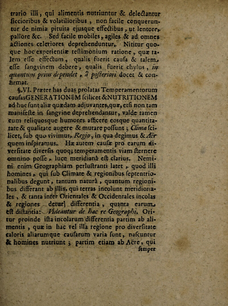 (iccioribus & volatilioribus ,. non facile conquerun- tur de nimia pituita ej.usque effebibus, ut lentore», pallore &c. Sed facile mobiles r agilem & ad omnes abiones. celeriores deprehenduntur*. Nititur quo¬ que hoc experientiae tefiixnonium ratione,, quarta* lem effe effebum, qualis fuerit caufa & talem.» eflfe fangvinem debere , qualis fuerit chylus , m quantum pmts dependet a pqfteriori docet & con- hrmat. s §*VI. Praeter has duas prolatas Temperamentorum caufasGENER ATIONEM fcilicet &NUTRITIONEM a4 huc funtaliae quaedam adjuvantes^quae, etfi non tam manifefte in. fangvine deprehendantur^ valde tamen eum reliquosque humores afficere eosque quantita- tate& qualitate augere 8c mutare poliunt $ Clima fci¬ licet,: fub quo vivimus,, Regio r in qua. degimus &cAer quem, tnfpiramusv Hae autem caulae pro earum di¬ ve r fi ta te diverfis quoqf temperamentis viam fternerc omnino polle » luce meridiani eft clarius. Nemi¬ ni enim Geographiam, perluftranti latet „ quod illi homines y qui fub Glimate & regionibus feptentrio- nalibus; degunt , tantum natura , quantum regioni¬ bus differant ab illis, qui terras incolunt meridiona¬ lem , & tanta inter Orientales & Occidentales incolas & regiones: detur} differentia., quanta earum» dl di liantia: Videantur de hac re Geographia Ori¬ tur proinde ifta incolarum differemia partim ab ali¬ mentis , quae in hac vel illa regione pro diverfitate caloris aliarunique caufarum varia funt, nafcuntur & homines nutriunt » partim etiam ab Aere, qui ftmpet