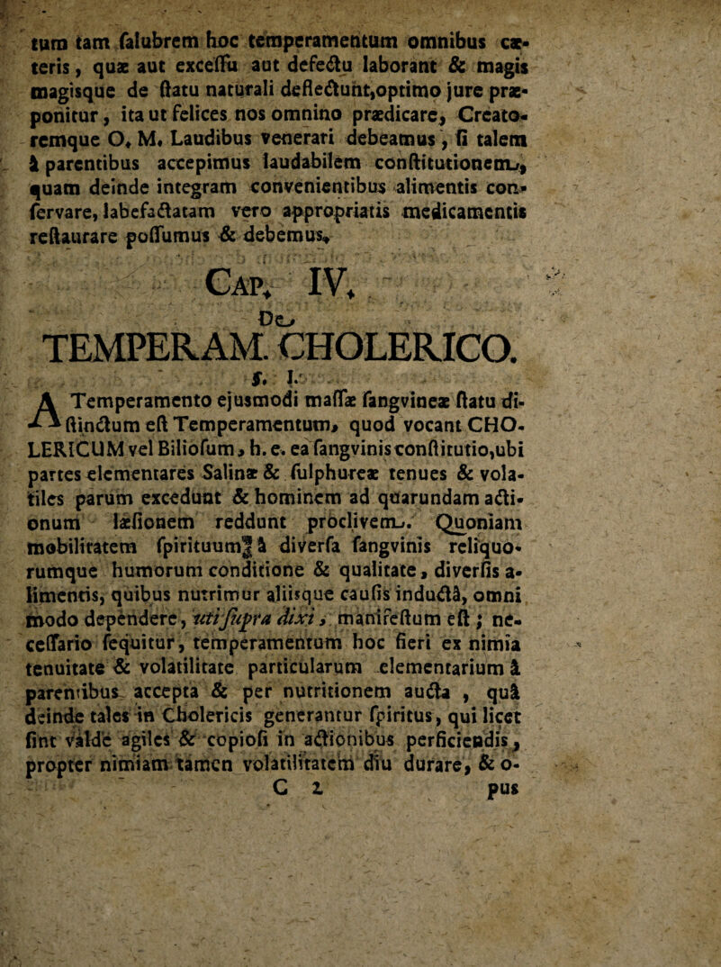 tum tam faiubrem hoc temperamentum omnibus ex¬ teris , quae aut excelHi aut defedu laborant & magis magisque de ftatu naturali defledunt,optimo jure prx- ponitur, ita ut felices nos omnino praedicare. Creato¬ remque ()♦ M* Laudibus venerari debeamus , fi talem i parentibus accepimus laudabilem confticutionem-r, quam deinde integram convenientibus alimentis con» fervare, labefadatam vero appropriatis medicamentis reftaurare poffumus & debemus* ‘ - Cap, IV+ Do TEMPERAM. CHOLERICO. f*' h A Temperamento ejusmodi maffae fangvinex ftatu di- ftindum eft Temperamentum# quod vocant CHCL LERICUM vel Biliofum, h.e. ea fangvinisconflitutio,ubi partes dementares Salinx & fulphurex tenues & vola¬ tiles parum excedunt & hominem ad qturundam adi- onum lifionem reddunt proclivem-». Quoniam mobilitatem fpirituum|i diverfa fangvinis reliquo¬ rumque humorum conditione & qualitate , diverfis a- limenris, quibus nutrimur ajiifque caufis indudi, omni modo dependere , 'iiiifupra dixi, manifeftum eft ; ne- ceffario fequitur, temperamentum hoc fieri ex nimia tenuitate & volatilitate particularum elementarium i parentibus accepta & per nutririonem auda , qui deinde tales in Cholericis generantur fpiritus, qui licet fint■ ViUe agiles & copiofi in adionibus perficiendis, propter nimiam tamen volatUitatcm diu durare, & o- C 1 pus