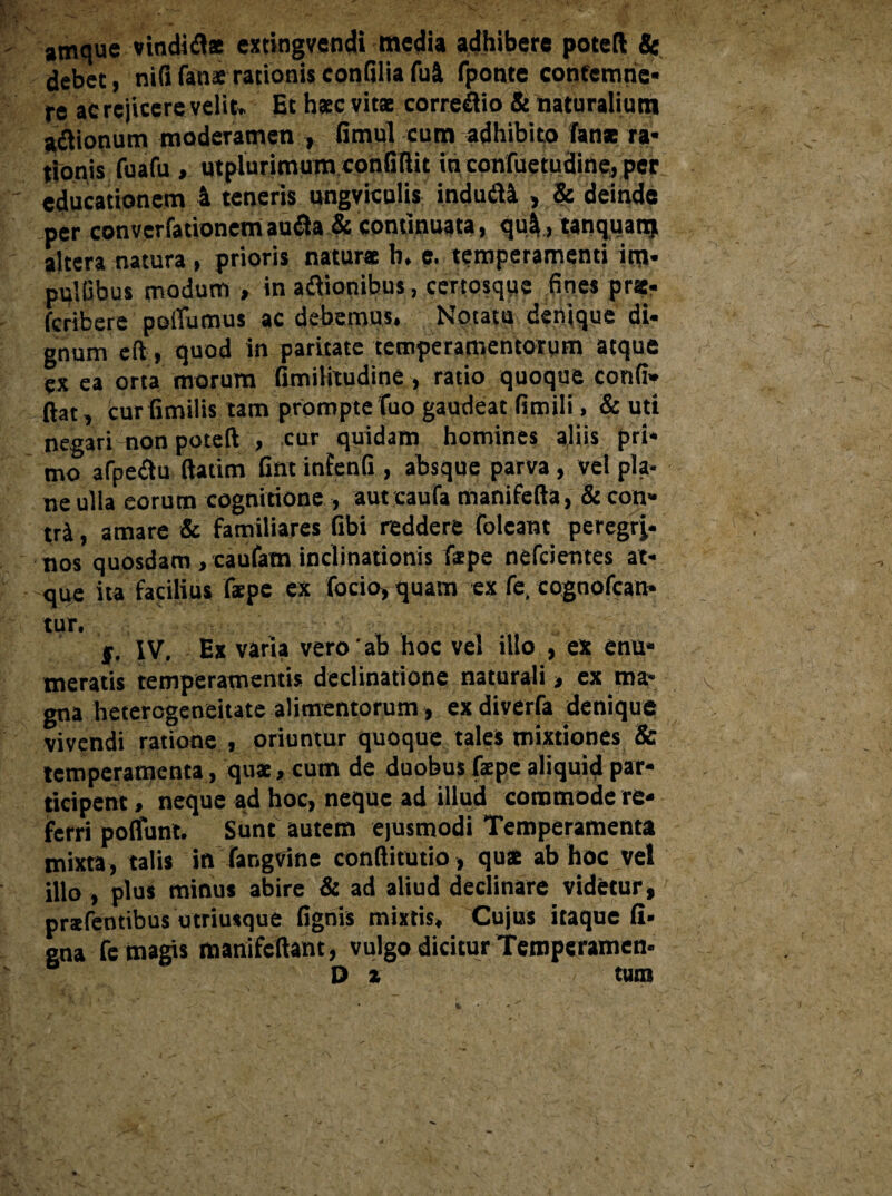 amque vindidl* extingvendi media adhibere potefl & debet, nififanarationisconliliafui fponte contemne* re ac rejicere velit* Et haec vitae corregio & naturalium a&ionum moderamen , fimul cum adhibito fanae ra¬ tionis fuafu , utplurimum confiRit in confuetudine, per educationem 4 teneris ungviculis indudtt , & deinde per converfationetri au&a & continuata, qui, tanquanj altera natura , prioris naturae h. e. temperamenti ini* pulGbus modum , in adiionibus, certosque fines pratr fcribere pofiumus ac debemus. Notatu* denique di¬ gnum eft, quod in paritate temperamentorum atque ex ea orta morum fimilitudine , ratio quoque confi» ftat, curfimilis tam prompte fuo gaudeat fimili, & uti negari non poteft , cur quidam homines aliis pri¬ mo afpediu ftatim Gnt infenli , absque parva, vel pla¬ ne ulia eorum cognitione , aut caufa manifefta, & con- tti, amare & familiares libi reddere foleant peregrj- nos quosdam , caufam inclinationis f*pe nefcientes at¬ que ita facilius fspe ex focio, quam ex fe, cognofcan- tur. j. IV, Ex varia vero'ab hoc vel illo , ex enu* meratis temperamentis declinatione naturali > ex ma¬ gna hetercgeneitate alimentorum, exdiverfa denique vivendi ratione , oriuntur quoque tales mixtiones & temperamenta, qu*, cum de duobus faepe aliquid par¬ ticipent , neque ad hoc, neque ad illud commode re¬ ferri poliunt. Sunt autem ejusmodi Temperamenta mixta, talis in fangvine conflitutio, qua ab hoc vel illo , plus minus abire & ad aliud declinare videtur, prafentibus utriusque lignis mixtis. Cujus itaque li¬ gna fe magis manifcRant, vulgo dicitur Temperamen- u 1 Da tum