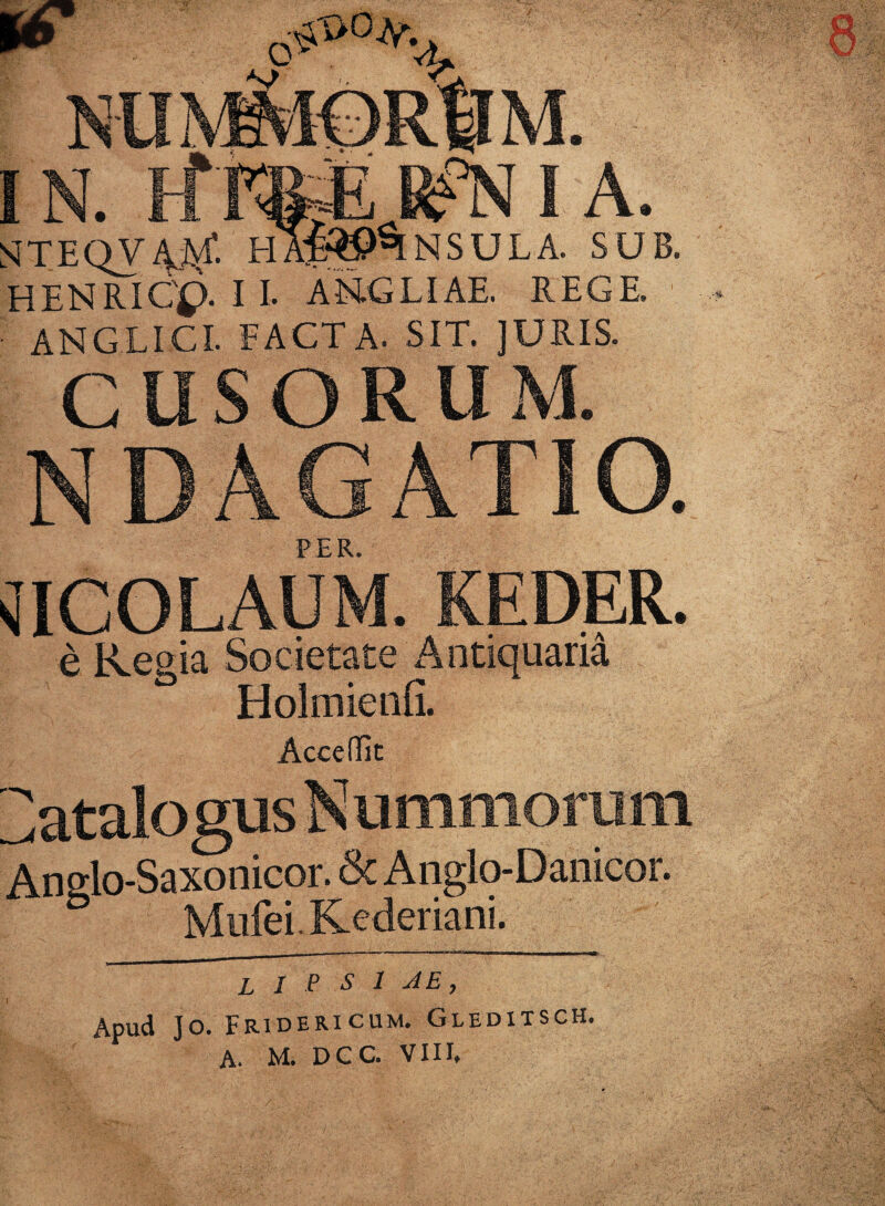 8 IN. KFpe I A. s'Tl:QV.'V,\f. HA£»%NSULA. SUB. HENRICp. I I. AN.GLIAE. REGE ANGLICI. FACTA. SIT. JURIS. CUSORUM. NDAGATIO. PER. NICOLAUM. KEDER. e Regia Societate Antiquaria Holmienfi. Acceffit Catalogus Nummorum Anglo-Saxonicor. & A nglo-Danicor. Mufei.Kederiani. L i P S 1 JE, Apud Jo. Fridericum. Gleditsch. A. M. DGC. VIII.