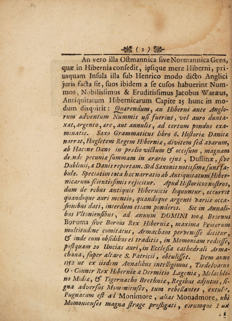 An vero illa Oftmannica fiveNormannicaGtns, quae in Hiberniaconfedit, ipfique mere Hiberni, pri¬ usquam Infula illa fub Henrico modo dido Anglici juris fada fit, fuos ibidem a fe cufos habuerint Num¬ mos , Nobilisiimus & Eruditisfimus Jacobus Waraeus, Antiquitatum Hibernicarum Capite 15 hunc in mo¬ dum disquirit: Querendum, an Hiberni ante Anglo- rum adventum Nummis ufi fuerint, vel auro dunta- xat, argent o, sr e r aut annutis y ad certum pondus ex a* minatis* Saxo Grammaticus libro 6. Hifloris Danics narrat, Hugletem Regem Hibernis 7 divitem fed avarum, ab Ha cone Dano in prslio vicium occifum , magnam de inde pecunia fummam in srario ejus , Duflinx7fve Diibliniij a Danis repertam. Sed Saxonis notis fima funtfa¬ bule. Speciatim tota hac narratio ab Antiquitatum Hiber¬ nicarum fcientiifmis rejicitur. Apud Hifi ori cos noflros, dum de rebus antiquis Hibermcis loquuntur ? occurrit quandoque auri mentio7 quandoque argenti Variis occa- ftombus dati, interdum etiam ponderis. Sic m Annali¬ bus Fitonienfibus, ad annum DOMINI 1004 Bnenus Boruma five Borous Rex Hibernis, maxima Procerum multitudine comitatus, Armacbam perVemffe dicitur, O mde cum obfidibus ei traditis, /#■ Momoniam rediiffey poftquam 20 Uncias auri, in Ecclefia cathedrali Arma- chana 7 fuper altare S, Patricii , obtulijfet„ Item anno /Jf2 ut ex iisdem Annalibus intelligimus, Tirdelvacus O - Conner Rex Hibernis a Dermitio Lagenis7 Me lac h li¬ no MidiSy (f Tigernacbo Brethnisy Regibus adjutus, /f- adverfus Momonienfes, rebellantes , extuli* Pugnatum eft al Monimore , ^//^x Monadmore. ubi Momonienfes magna fi r age profligati , eorumque 1 ux