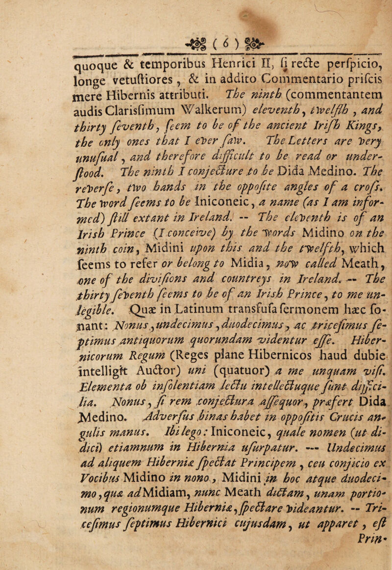 jgff-' i'1 i ' f a90BWMHBESi >3—■ ■■ >» >*- m» m w—■——a »ct—w———«—f r~~~~~~~~~~~~~~~~~~~~T——~~j_ a» !■ m ~ quoque & temporibus Henrici II, (i redte perfpicio, longe vetufiiores, & in addito Commentario prifcis mere Hibernis attributi. The ninth (commentantem audis Clarisiimmn Walkerum) e levent h, iWelflh , and tbirty fieventh 7 feem to be of the ancient Irifh Kings9 the only ones that I eVer falv. The Letters are loery unufual j and therefore difficult io be read or under- flood. The ninth I conjetiure io be ;Di.da Medino- The reherfe, ttoo hands in the oppofite angles of a crofs. The ivord feems to be Iniconeic, a name (as I am infor- med) flill extant in Irelandi — The ele^enth is of an Jrisb Prince (J conceive) by the itords Midino on the ninth coin, Midini upon this and the .noelftby which feems to refer or belong to Midia ? no^t called Meath, me of the divifions and eountreys in Treland,\ — The ,thirty fet>enth feems to be o f an Irisb Prince, to me nn- legible. Quae in Latinum transfufa fermonem haec fo- nant: Nonus ^undecimus ^duodecimus y ac trieefimus fie- ptimus antiquorum quorundam videntur effie. Hiber- nicorum Regum (Reges plane Hibernicos haud dubie intelliglt Audior) uni (quatuor) a ?ne unquam vi fi* Elementa ob infolentiam leclu intellettuque fiunt diffici¬ lia. Nonus, fi rem xonjeclura Ajfequor., prafert Dida Jvledino. Adverfus binas habet in oppofitis Crucis an* gulis manus. Ibi lego : Iniconeic, quale nomen ('ut di¬ dici) etiamnum in Hibernia ufiurpatur. — Undecimus ad aliquem Hibernia fpeblat Principem , ceu conjicio ex Vocibus Midino in nono, Midini in hoc atque duodeci¬ mo y qua 4^/Midiam, nunc Meath didam, unam portio* num regionumque Hibernia, (pe£1are Videantur. — Tri- cefimus fieptimus Hibernici cujusdam , ut apparet, efl Prm •