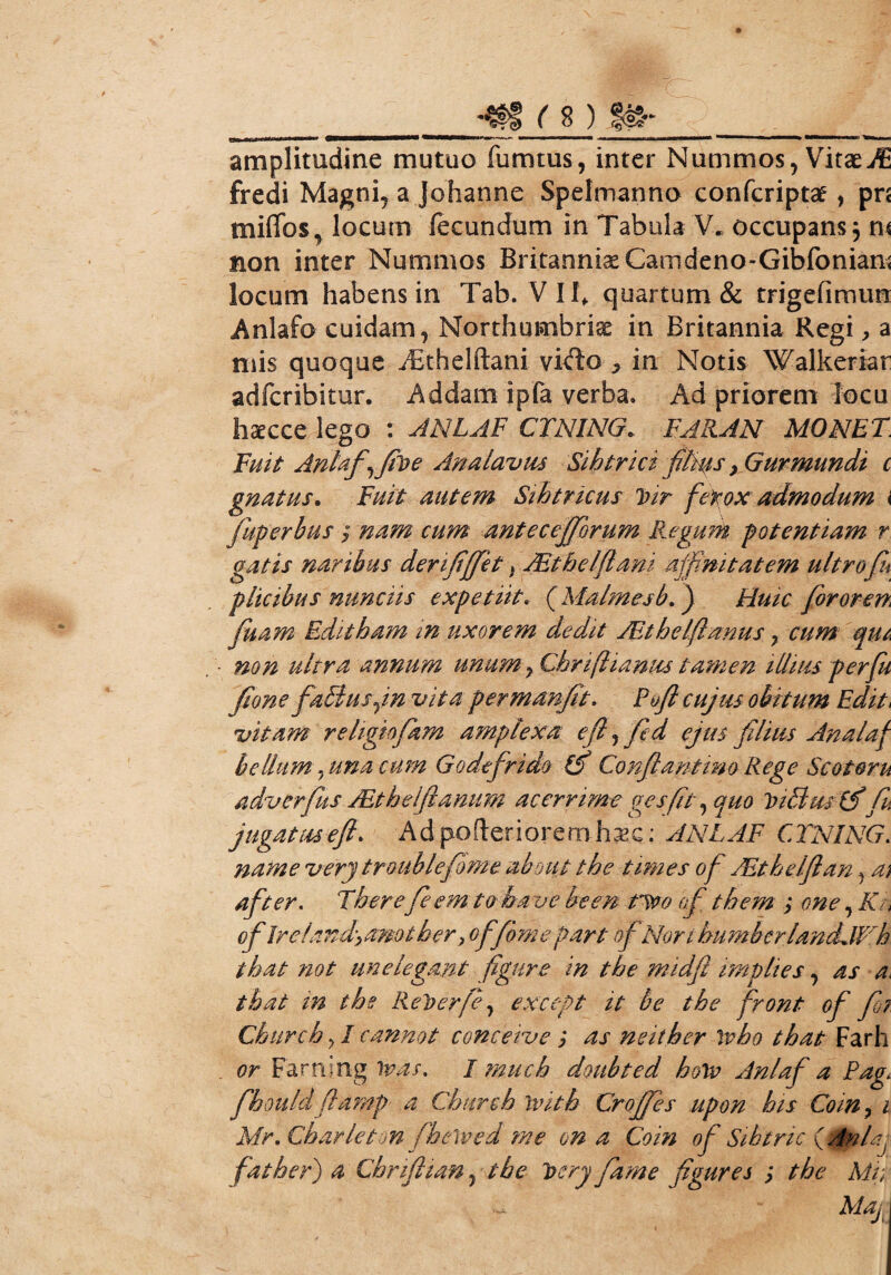 __t: amplitudine mutuo fumtus, inter Nummos, Vitae jfi fredi Magni, a Johanne Spelmanno confcriptae, pn miffos, locum fecundum in Tabula V* occupans $ m non inter Nummos Britanniae Camdeno-Gibfonian; locum habens in Tab. V IIf quartum & trigefimun Anlafo cuidam, Northumbriae in Britannia Regi, a mis quoque iBthelftani vi<fto * in Notis Walkerian adfcribitur. Addam ipfa verba. Ad priorem locu haecce lego : ANLAF CTNING. FAR.AN MONET. Fuit Anlafy fit) e An a lavas Sihtrici films > Gurmundi c gnatus. Fuit autem Sihtricus J>ir ferox admodum i fuperbus ; nam cum antecejforum Regum potentiam r. gatis naribus derifjfet, ARthe/flam affinitatem ultro fu p licibus nunciis expetiit; ( Malrnesb.) Huic foror en, fiam Editbam in uxorem dedit JEthelfanus, cum qui. non ultra annum unum y Chn(liantes tamen illius per fu fione faBusjn vita permanfit, Poft cujus obitum Editi vitam religtofam amplexa ef, fd ejus filius Analaf bellum y una cum Godefrido (f Conflantmo Rege Scotoru adverfus JEthelftamim acerrime gesfit, quo tnEluslfifu jugatas ejh Ad poderi orem hxc; ANLAF CTNING. name verj troubleforne about the times of TEthelfian, a; after. Therefi em to hau e been tlvo of them ; one, Kn of Ire 1 and, amtber > offime part of Nor i bu mbcrlancLWh. tbat not unelegant figure in the midft impltes, as a, tbat in the Reloerfi, except it be the front of fii Churcb ? I cannot concave as neitber \vbo tbat Farh or Farning iras. I mucb doubted hoiv Anlaf a Pag< fhould flamp a Churcb ivith Crojfes upon his Coin ? i Mr. Cbarleton fhetvedme on a Coin of Sibtric (Anlaj father) a Chriftian, the t> ery farne figures ; the Mh