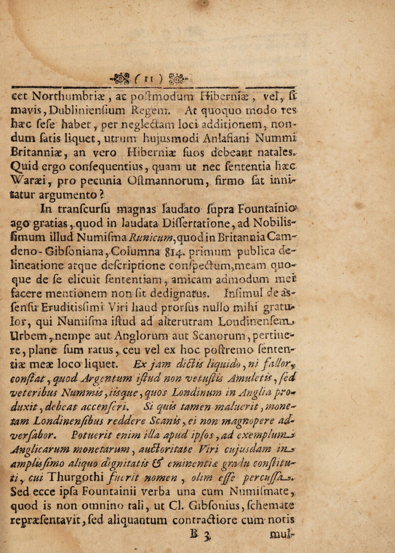 ._41/»)$*-» * 1 - ■■■*■ ’*■!«■*M- cet Northurabrice , at pe^modum BibemikV vel5, (i mavis,DubiinienGum Regem. At quoquo medo tes-; lisec fefe habet Y per neglectam loci- additionem*, non¬ dum fatis liquet, utrum hujusmodi' Anlafiam Nam mi Britanniae, an vero Hiberniae fiios debeant natales* Quid ergo confequentius, quam ut nec fententia haee Waraei Y pro pecunia Oftmannorum, firmo fat inni¬ tatur argumento ? In tranfcurfu magnas laudato fupra Fountainio' ago gratias y quo d in laudata Di(fertationerad Nobilis- fimum illud Numifma Ru^cum^quodinBritanniaCani- deno--- ©ibibnianayColumna- 814. primum publica de¬ lineatione atque defcriptione confipedum5meam quo¬ que de fe elicuit feritent iam f amicam- admodum mei facere mentionem non fit dedignatos» fafimul de aV fenfir Eruditisfimi Viri haud prorfus nullo mihi gratum lor, qui Numifma iftud ad alterutram Concfinenfetru llrbem^nempe aut Anglornm aut Scanorum, pertine¬ re, plane fum ratus ceu vel ex hoc pofiremo fenten- tiae meae loco liquet. Ex jam di£Us liquido5 ni fallor f; confiat .) quod Argentum iflud non vetufiis Amuletis, fed veteribus Nummis jisque, quos Londmnm in Angit a pro* duxit Y de beat accenfcrk Si quis tamen maluerit} mone- tam Londinenjibus reddere Scanis7. ei non'magnopere ad- ver fabor* Botuerit enim illa apud ipfos 7 ad cxemplumA Anglicarum monetarum, audi on tat e Viri cujus dam in^> ampli*fimo aliquo dignitatis (d eminentia gradu eonflitu- tiy cui Thurgpthi fuerit nomen Y, ohm ejfe percujpi^s^ Sed ecce ipfa Fountainii verba una cum Nmnifmate,; quod is non omnino tali, ut Cl. Gibfonius, fchem^te regrxfentavit jfed aliquantum contradiore cum notis E $ mut