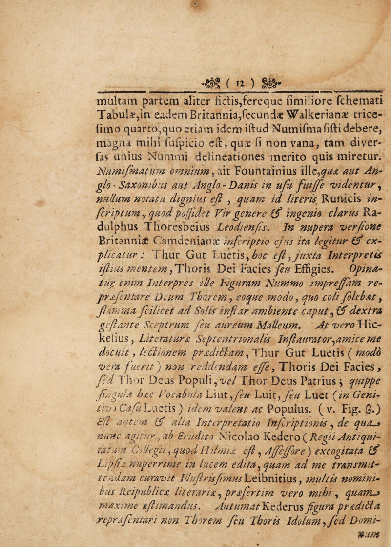 •■L tmmtrn lix———1——> •=&IMMMNHIMMMMB ■ —. - i«—,, —i i rnammmm HnHK multam partem aliter fidis,fereque fimiliore fchemati Tabula,in eadem Britannia,fecundae Walkerianae trice- (imo quarto,quo etiam idem iftud Numifinafiftidebere, magna mihi fufpicio eft, qux fi non vana, tam di ver- fas imius Nummi delineationes merito quis miretur. Numifmatnm omnium, ait Fountainius illt^qua aut An- g/0 * Saxonibus aut Anglo - Danis in ufu fuijfe videntur, nullum notatu dignius efl , quam id literis Runicis 2/z- fcriptum, quod po(fidet Vir genere (f ingenio clarus Ra- dulphus Thoresbeius Leodienfis. I/z nupera ver Jiam Britannia Camdenianae infcriptio ejus ita legitur (f ex¬ plicatur : Thur Gut Luetis,^ y juxta Interpretis tflius mentem /Thorii Dei Facies Effigies. Opina* tui enim Interpres ille Figuram Nummo imprejfam re- prafenPare Deum Thorem-y eoque modo, quo coli folebat, jhmma fcilicet ad Solis' tnftar ambiente caput, 0* dextra geflant e Sceptrum /eu aureum Malleum. ^ vero Hic- keiius, Literatura Septentrionalis Inflauratoryamice me docuit y lectionem pradiclam , Thur Gut Luetis ( modo vera fuerit) non reddendam effe, Thoris Dei Facies> fed Thor Deus Populi, vel Thor Deus Patrius y quippe fingula hac Vocabula Liut ,feu Luiiy feu Luet (m Genir tiv) Cafk Luetis ) idem valent ac Populus. ( v. Fig. jS.) 8fl autem (f aha Interpretatio Inflriptionis, de qutL» nunc agitur, ab Erudito Nicolao Kedero ( Regii Antiqui¬ tatum Coliegu, quod Ihlmia efl, Ajjeffore ) excogitata (f Lipfi t, rhperrime in lucem edita, quam ad me transmit¬ tendam curavit llluftr is fimus Leibnitius, multis nomini¬ bus Reipublies litemrw, pr&fertim vero mihi, quams maxime &fl ititandus. Autumat Kcdcrus fgura pr&diSla reprafentari non Thor em feu Ihoris Idolunij fed Domi¬ num