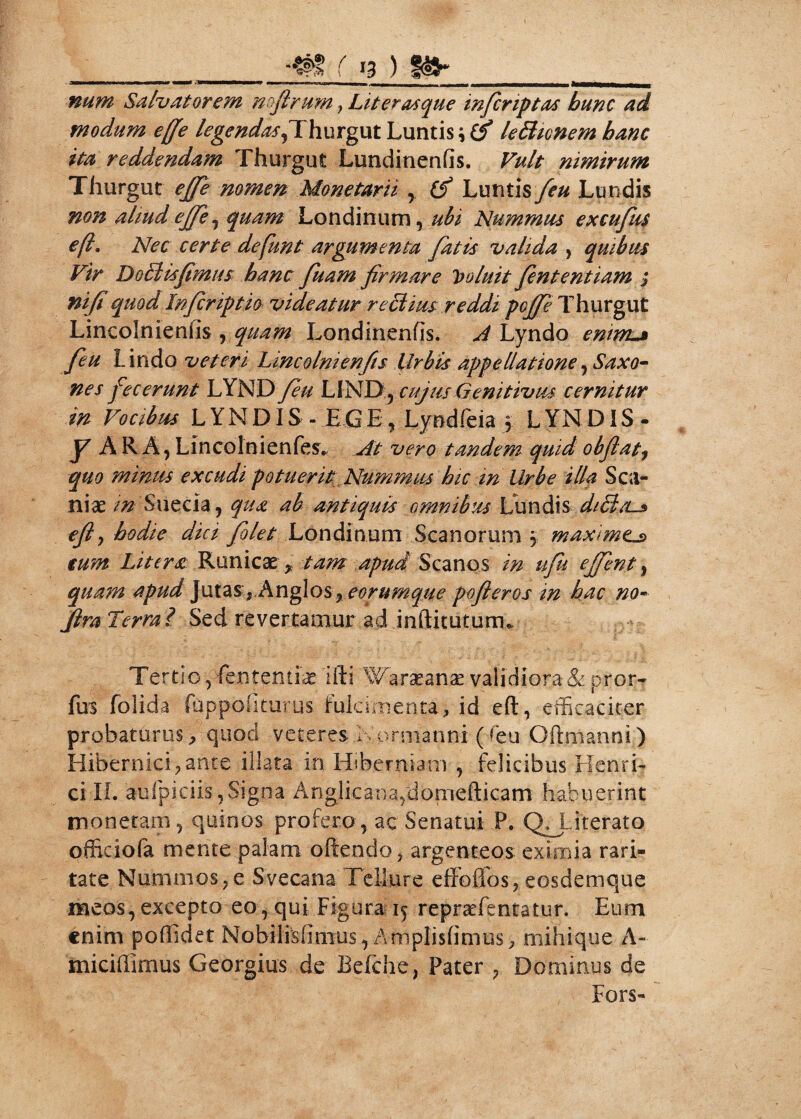 ___ r 13) it»» ___ num Salvatorem nofirum > Liter as que infer iptas bunc ad modum ejfe legendas,Thurgut Luntis \ (f lefticnem hanc ita reddendam Thurgut Lundinenfis. Vult nimirum Thurgut ejfe nomen Monetarii , (f Luntis feu Lundis non aliud ejfe, quam Londinum, ubi Nummtu excufm e fi. Nec certe defunt argumenta fatis valida, quibus Vir Dg£Hsfimus banc fuam firmare Voluit fiententiam ; nifiquod Infcriptio videatur reciius reddi pefie Thurgut Lincoln ienfis , quam Londinenfis. A Lyndo enmu» feu Lindo veteri Lincolnienfis Urbis appellatione, Saxo¬ ne s fecerunt LYND feu LIND, cujus Genitivus cernitur in Vocibus L Y N DIS - EGE, Lyndfeia 5 LYND IS- y ARA, Lincolnienfes. At vero tandem quid obflatj quo minus excudi potuerit Nummus hic in Urbe illa S Cil¬ niae in Suecia, qua ab antiquis omnibus Lundis diBas efty hodie dici flet Londinum Scanorum maximtj> eum Litera Rameae, tam apud Scanos in ufu effient, qua?n apud jutassAnglos,eorumque pofleros m hac no- JlraTerra? Sed revertamur ad inftitutunu Tertio, fententiae 'ifti 'Waraeanae validiora & pror- fus folida fuppofiturus fulcimenta, id eft, efficaciter probaturus, quod veteres.Kormanni (feu Gftmanni) Hibernici, ante illata in Hiberniam , felicibus Henri- ci II. aufpiciis, Signa A n gl i c a n a m o m eft i c a m habuerint monetam, quinos profero, ac Senatui P. QJLiterato officiofa mente palam offendo, argenteos eximia rari¬ tate Nummos, e Svecana Tellure effoflos, eosdemque meos,excepto eo, qui Figura 15 repraefentatur. Eum enim poffidet Nobilisfimus, Amplisfimus, mihique A- miciffimus Georgius de Befche, Pater , Dominus de Fors-