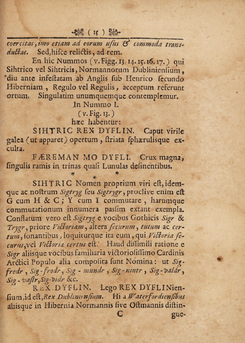 _ (If ) g&- coercitas, imo etiam ad eorum ufus if commoda trans- duStas. Sed^hifce relidis, ad rem» En hic Nummos (v. Figg. 13,14.1^ 16.17«) qui Sihtrico vel Sihtricis,Normannomm Dubiinienfium 9 diu ante infeftatam ab Anglis fub Hernico fecundo Hiberniam, Regulo vel Regulis, acceptum referunt ortum» Singulatim unumquemque contemplemur.. In Nummo L (v.Fig.13.) haec habentur: SIHTRIC REX DYFLIN. Caput virile galea (ut apparet) opertum ^ ftriata fphaerulisque ex¬ culta. EuEREMAN MO DYFLL Crux magna) Ungulis ramis in trinas quafi Lunulas delinentibus. * * SIH 1 RIC Nomen proprium viri eft,idem- que ac noftrum Eigtryg feu Sigtrygr, proclive enim eft G cum H & C ; Y cum I commutare , harumque commutationum innumera pasfim extant exempla. Conflatum vero eft Sigtryg e vocibus Gothicis Sigr & Trygr, priore ViEboriam, altera feeurum, tutum ac cer* tum. Tonantibus, loquiturque ita eum, qui ViEtcria fe- eurus fici Victoria certus eft, Haud diilimili ratione e Sigr aliisque vocibus familiaria vidoriofiflimo Cardinis Ardici Populo alia compofita funt Nomina : ut Sig- fredr , Sig-frodr, Sig - mundr , Sig-niutr y Sig-loaldry Sio - vaJlr^Sig-^idr &c. RcX.DYFLINL Lego REX DYFLINien- fiumftd eft,i?^ Dublinunfium. Hi sWaterfordienfilus aUisque in Hibernia Normannis five Oftmannis diftin- € gue-