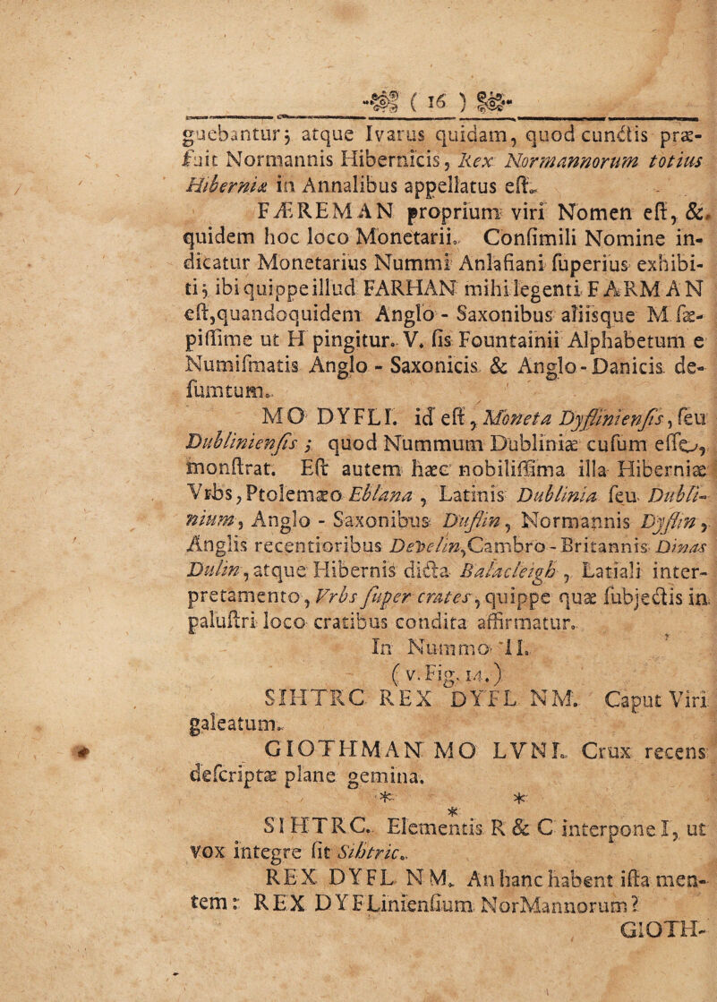 -#! (16 ) IS- guebantur $ atque Ivarus quidam, quod eundis-prs- fbit Normannis Hiberfaicis, Rex Nor mannorum totius Hibernia in Annalibus appellatus eft,, FBRRE.MAN proprium viri Nomen eff, quidem hoc loco Monetarii Confimili Nomine in¬ dicatur Monetarius Nummi Anlafiani fiiperius exhibi¬ ti 3 ibi quippe illud FARHAN mihi legenti F ARM A N eft,quandoquidem Anglo - Saxonibus aliisque M.fae- piffime ut H pingitur. V. fis Fountainii Alphabetum e Numifmati-s. Anglo - Saxonicis- & Anglo-Daniels, de- fumtum*. M G:' D Y F LI. id e fi y Moneta Dyflintenfis, feu JMblimenJts ; quod Nummum Dubliniae cufum effor inonftrat. Eft autem- haeo nobiliffima illa- Hiberniae Vribs, Ptolemaeo- Ebtana y Lati:nis: Dublinia feu Dub IN nium•, Anglo - Saxonibus Dufun5 Normannis Dyflm y Anglis recentioribus DeToelin,Cambro - Britannis- Dinas Dulin^ atque Hibernia dibla Balacteigb r Latiali inter» pretamentoq Vrbs fuger crates-y quippe quae 1 abjectis in. paluftri loco- cratibus condita affirmatur- In Nuin.nfb* *1L (v.Fig.1-4.) SIHTRC REX DYf L NE Caput Viri, galeatum.- GIOTHMANMO LVNL Crux, recens-1 deferiptae plane gemina. • *■ SI HTR.C.. Elementis. R & C Interpone. I,.. ut vox integre fit Sihtric.. REX D Y FL N M* An hanc habent ifia men¬ tem r REX DYF Linienfium NorMannorum l GlOTLE