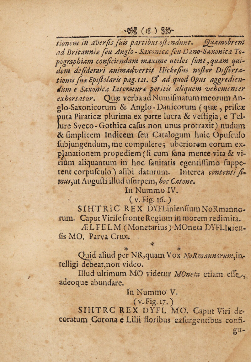 _ -tsg (Ig ) gft» ___ tionem in aloerfis fuis partibus oflcndunt. fifmmohren? ad Britannia feu Anglo - Saxonica feu Dano-Saxonica Tg~ pographiam conficiendam maxime utiles fiunt 7 quam qui- defiderari animadvertit Hickefius nofter Differta- Spift olaris pag. 121. 0* 4/ Opus aggredien¬ dum e Saxortica Litemtura peritis aliquem vehementer exhortatur. Quae verba ad Numifmatum meorum An- glo-Saxonicorum & Anglo - Danicorum (quae, prifcae puta Piraticae plurima ex parte lucra & vefligia, e Tel¬ lure Sveco-Gothica cafus non unus protraxit) nudum & flmplicem Indicem feu Catalogum huic Opufculo fubjungendum5me compulere 3, uberiorem eorum ex¬ planationem propediem((i cum lana mente vita & vi- ndm aliquantum in hoc fanitatis egentiffimo fuppe- tent corpufculo) alibi daturum. Interea contenti 0us%ut Augufti illud ufurpem, hoc Catone. In Nummo IV* (. v.Fig. 16..) SIHTRIC REX DYFLinienfiumNoRmanno- «rum. Caput Virile fronte Regium in morem redimita. FELFELM (Monetarius) MOneta DYFUaien- fis MO, Parva Crux* % * * Quid aliud per NR,quam Vox NoRm annorum^xx- telligi debeat,non video. Illud ultimum MO videtur MOneta etiam e flo,., adeo q ue abundare. In Nummo' V. (v. Fig.17.) SIHTRC REX DYFL MO. Caput Viri de¬ coratum Corona e Lilii floribus cxfurgentibus eonfl- gu-