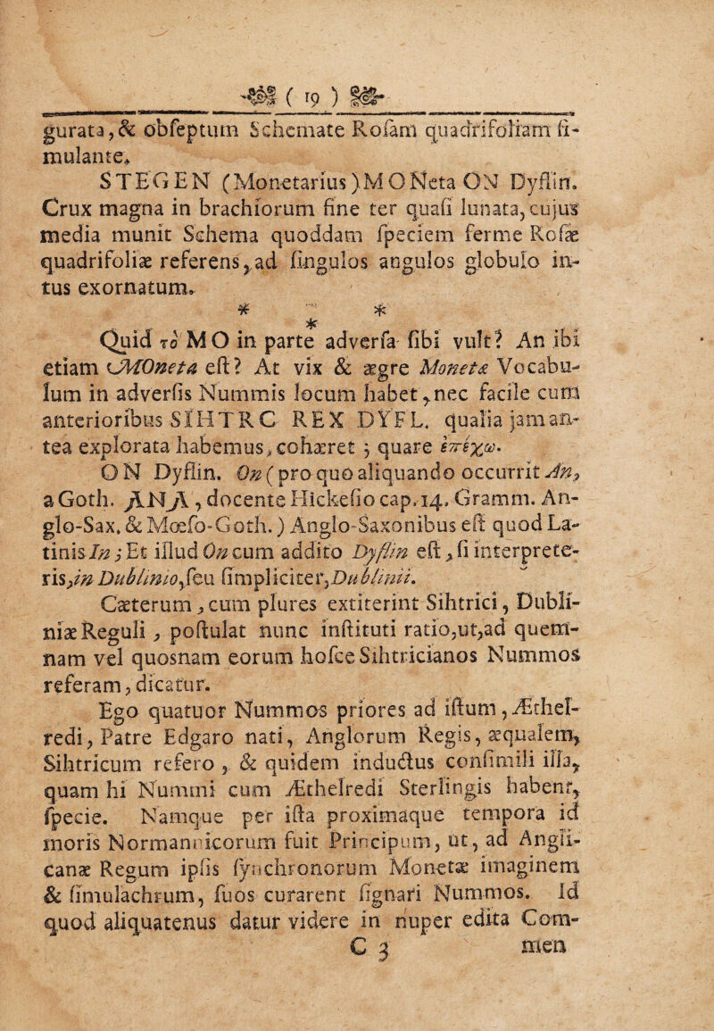 H,' mi ’****—1»mrm»b m nir , „.i,i ■n»» ■■ > ■ #»»■ w. . «■»'■* — imiiiri m-» irr.ty gurata,& obfeptum Schemate Rofam quadri foliam (i- mulante» STEGEM (Monetarius )MQNeta ON Dyffirr. Crux magna in brachiorum fine ter quali lunata, cujus media munit Schema quoddam fpedem ferme Rofae quadrifoliae referens y ad fingulos angulos globulo in¬ tus exornatum» ¥■ * % Quid to MO in parte adverfa fibi vult? An ibi etiam LMOneta efi? At vix & a^gre Monet & Vocabu¬ lum in adverfis Nummis locum habet y nec facile cum anterioribus S fH T R C REX DYFL, qualia jam an¬ tea explorata habemus., cohaeret 3 quare eTrexv. ON Dyfiin. Qn (proquo aliquando occurrit An? a Goth. /INJi , docente Hickefio cap,-14, Gramm. An- glo-Sax* & Moefo-Goth.) Anglo-Saxonibus efi quod La>- tinisEt illud Qn cum addito Dyfiin eft> fi interprete- risfn Dubhmoyfexx fimpliciblinii. Caeterum „ cum plures extiterint Sihtrici, Dubii- nix Reguli, poftulat nunc mftituti ratio,ut,ad quem¬ nam vel quosnam eorum hofce Sihtricianos Nummos referam 7 dicatur. Ego quatuor Nummos priores ad iffum, Aithel- redi, Patre Edgaro nati, Anglorum Regis, aequalem, Sihtricum refero 2 & quidem indudus confimili illa* quam hi Nummi cum Akhelredi Sterlingis habent,, fpecie. Namque per ifta proximaque tempora id; moris Normannicorum fuit Principum, ut, ad Angii- canae Reg.um ipfis (ynclifonorum Mon-etae imaginem 8c fimulacfiFum, fuos curarent fignari Nummos, id quod aliquatenus datur videre in nuper edita Com- C 3 mea