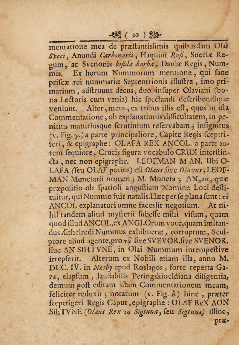 ( » ) |#* «OHESBMBEamae*****1 *Mamam&giaBssmm ■ ■ * ■uti. -■ui - ■ i . - ^ '  i m i r ma*eamimm*as^tmtcammm tr^rMiw jrm*msz8 Hiematione mea de praeftantisGmis quibusdam Olai S^eci, Anundi Carbonarii, Haquini iUyf, Sueciae Re¬ gum, ac Svenonis bifida barba , Daniae Regis, Num¬ mis. Ex horum Nummorum mentione, qui fane prifeae rei nummaria Septentrionis illuftre ^ imo pri¬ marium , adftruunt decus, duo >infuper Glavlani (bo¬ na Ledoris cum venia) hic fpedandi deferibendique veniunt. Alter,meus, ex tribus illis eft, quos in ifla Commentatione, ob explanationis difficultatem, in pe¬ nitius maturiusque ferutinium refervabam>3 infignitus (v. Fig.y.)a parte principaliore, Capite Regis Sceptri¬ feri, & epigraphe: OLAR A REX ANCOL/a parte au¬ tem fequiore , Crucis figura vocabulo CRUX, interftin- cta , nec non epigraphe. .LEORMAN M AN. Ubi O- LAFA. (Teu OL AF potius) dl Ofaus (ive. Olavus5LEQF- MAM ..Monetarii .nomen 3 M. Moneta 3 AW$dn$ praepdfitio -db fpatioli anguftiam fsfomine :LQGi.defti- mitur? qui Nummofuit natalis.Hsecper fe planafunt : ri ANCOL explanatori omne facesfit negotium. At ni¬ hil tandem aliud myfterii fubeffie mihi vifum,quam quod illud ANCOL,ex ANGLQrum voce,quam imitan¬ dus dEthelredi Nummus exhibuerat , corruptum, Scul¬ ptore aliud agente?prorS fiyeSVEVOR.Gye SVENOR. fine AN S1HTVNE, in Olai Nummum intempeftive irrepferit. Alterum ex Nobili etiam illa, anno M. DCC. IV. in Nasby apud Roslagos , forte reperta Ga¬ za, elapfurn , laudabilis Peringskioeldiana diligentia, demum poft editam litam Commentationem meam, feliciter reduxit 3 notatum (v. Fig. .$>) hinc , praeter fceptrigeri Regis Caput, epigraphe : OLAF ReX AON SihTVNE (Dlaus Rex in Sigtuna^ izn Sigtuna) illinc, prs>