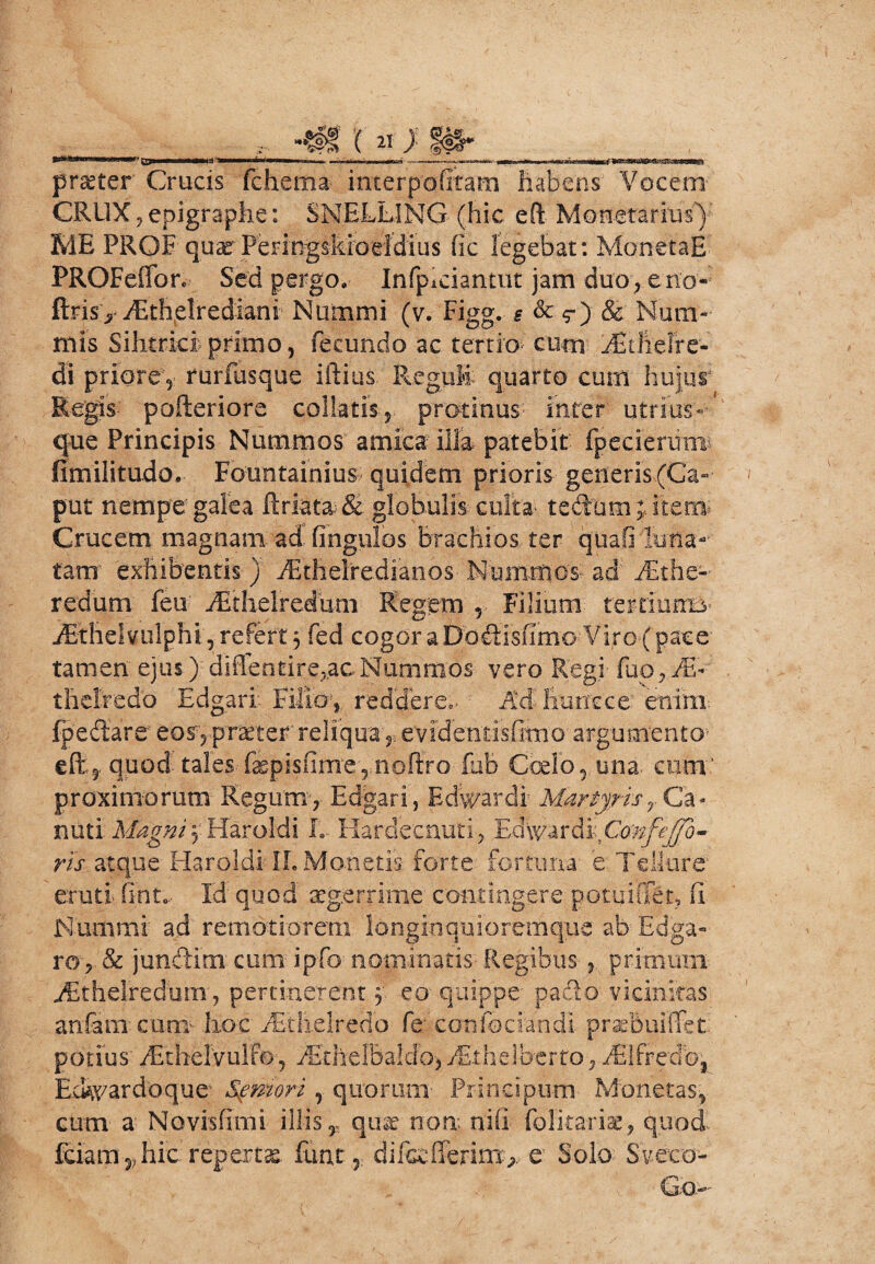 praeter Crucis fcheitia interpofitam habens Vocem CRUX ? epigraphe: SNELLING- (hic eft Monetarius) ME PROF quae PeringsMoeidius (ic legebat: MonetaE PROFeffon Sed pergo. Infpiciantut jam duoreno- ftrisy iEthelrediani Nummi (v. Figg. *&$-■)& Num¬ mis Sihtriciprimo, fecundo ac tertio cucn /Eilielre- di priore, rurfusque iftius Reguli quarto cum hujur Regis- pofteriore collaris,- protinus inter utriirsN que Principis Nummos' amica'illa patebit fpecieruni- fimilitudo. Fountainius quidem prioris generis (Ca¬ put nempe'galea ftriata& globulis culta tedumjTtern Crucem magnam ad fingulos brachios ter quaOliina- tam exhibentis ) EEthelredianos Nummos- ad .fEt he¬ redum feu jEthelredum- Regem r Filium terrinmm jEthelvulphi, refert 5 fed cogor a Dodisfimo Viro ( pace tamen ejus) difrentire,ac Nummos- vero Regi fuo, theltedo Edgari Filloj reddere,- Md fmmcc enim foedare' eos, praeter reliqua s. evidentisfimo argumento quod tales fepis(im'ernoftro fub Coelo, una cum proximorum Regum', Edgari, Edwardi Martyrisr Ca- nuti Magni 3 Haroldi L Hardecnuti, Ed\y ardi;Co'nfcffo- ris atque Haroldi- IL Monetis forte fortuna e Tellure eruti (intc- Id quod aegerrime contingere potuiflfet, fi Nummi ad remotiorem longinquioremque ab Edga- ro, & jundim cum ipfo nominatis- Regibus 5 primum ^theiredum, pertinerent 3 eo quippe- padio vicinitas anfamcum- hoc fEthelredo fe'confociandi praebuiffet potius' fEthelvulfo, fEthelbaldo-, Mthelberto, fSIftedb, EcHvardoque Sgmori , quorum' Principum Monetas, cum a: Novisfimi illis T quae non nifi folitariae, quod-. fdam2?hic repertas funi, difccCferinx^. e Solo Sveto-