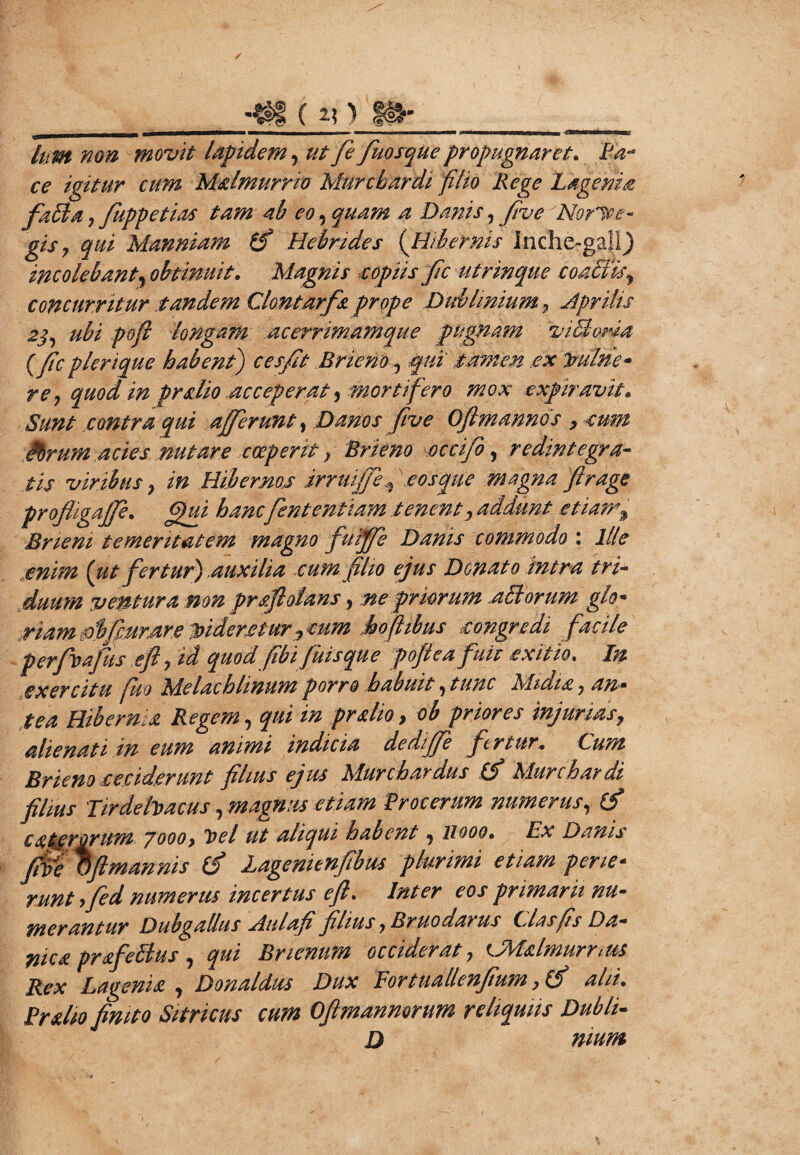 *$i ( i\) fH- lum non movit lapidem, utfefuosquepropugnaret, Ea-* ce igitur cum Mxlmurrio Murcbardi filio Rege L agema faffia, fuppetias tam ab eo, quam a Danis, flue No rive- gisy qui Manniam (fi Hebrides {Hibernis Inche-gal!) incolebant, obtinuit, Magnis copiis fic utrin que coaMls, concurritur tandem Clontarfx prope Dublimum 7 Aprilis 2$, ubi pofi longam acerrimamque pugnam vi51 oria (fic plerique habent) ceffit Brieno, qui tamen .ex hulne* re, quod in pralio acceperat, mortifero mox expiravit. Sunt contra qui afferunt, Danos five Oftmannds , cum Mrum acies nutare coeperit, Brieno occifo, redintegra¬ tis viribus, in Hibernos JrruiJ/ef tosque magna firage profligaffe, ffui hancfient en fiam tenent, addunt etiam% Bneni temeritatem magno fuiffe Danis commodo : Ilie .enim (ut fertur).auxilia cum filio ejus Donato intra tri¬ duum ventura non prxflolans, ne priorum affiorum glo- riamfibffMrstr.e Toiderjetur 7cum hofiibus songredi facile perfvafus efl, id quod fibi fuisque pojlea fuit exitio* In ex ercitu fuo M.elachlmum porro habuit, tunc Midi a, an* tea Hibernia Regem, qui in prxho, ob priores injurias, alienati in eum animi indicia dediffe fertur+ Cum Brieno ceciderunt filius ejus Murchaedus (fi Murcbardi fihus Tirdehacus, magnus etiam Procerum numerus, (fi exterorum 7000> Toel ut aliqui habent, 11000, Ex Danis fM Oftmannis (fi Lagenienfibus plurimi etiam pene- runt yfed numerus incertus efl* Inter eos primarii nu¬ merantur Dubgallus Atilafi filius ,Bruo datus Cias fis Da- nicx prxfeidus , qui Brienum occiderat, {JMxlmurrtus Rex Lagenix , Donaldus Dux Eortiiallenjium >(fi alii, Prxlio finito Sitricus cum Ofimanmrum reliquiis Dubii- D nium