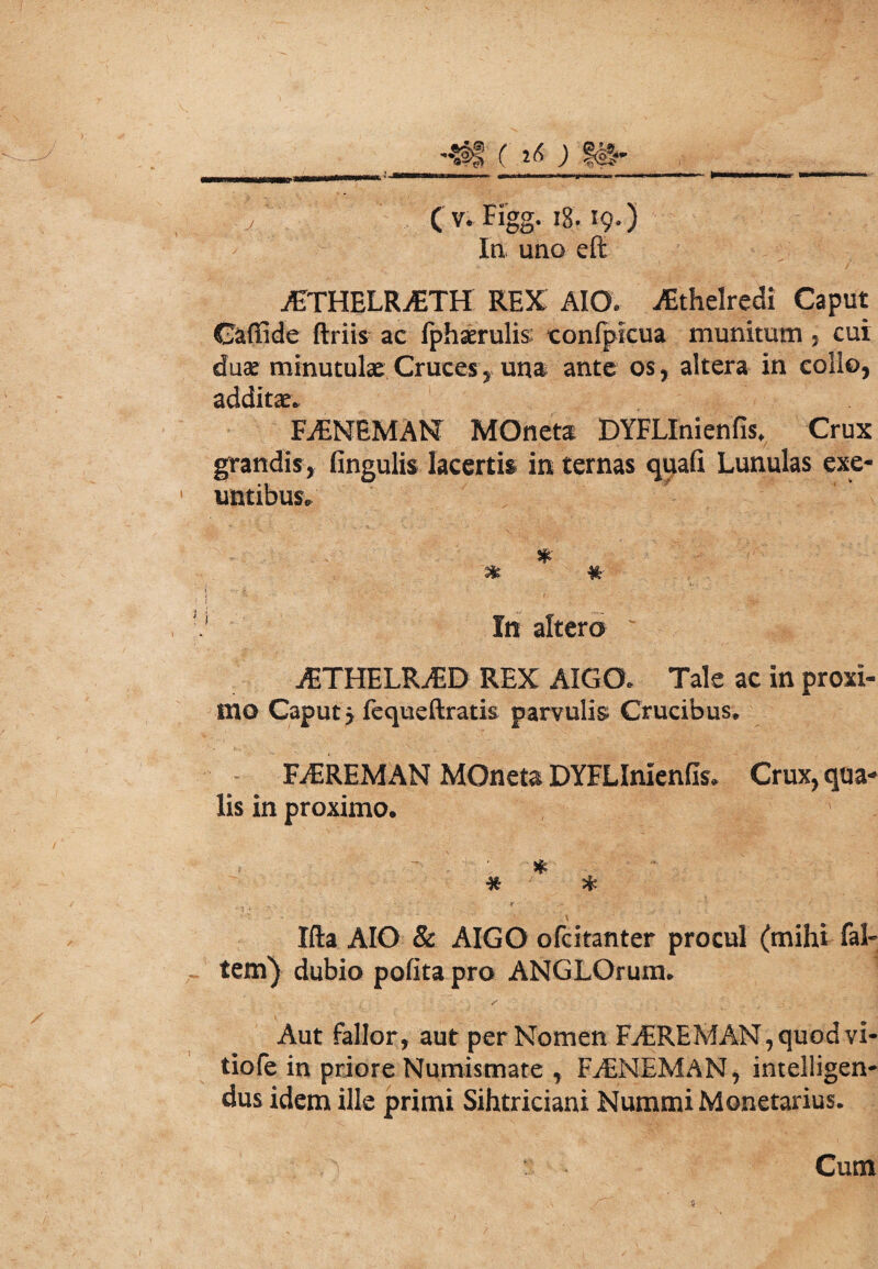AJTHELRAiTH REX AIO. jEthelredi Caput Caffide ftriis ac fphserulis: confpicua munitum , cur duae minutulae Cruces5 una ante os, altera in collo, additae. FjENEMAN MOneta DYFLInienfis, Crux grandis, fingulis lacertis in ternas quafi Lunulas exe¬ untibus, * ■% ¥t- In altero ' «§, jETHELRjED REX AIGO. Tale ac in proxi¬ mo Caput y fequeftratis parvulis Crucibus. FiEREMAN MOneta DYFLInlenfls» Crux, qua¬ lis in proximo. * * * Ifta AIO & AIGO ofcitanter procul (mihi fal- tem) dubio polita pro ANGLOrum. Aut fallor, aut per Nomen FjEREMAN,quod vi¬ tio fe in priore Numismate , FjENEMAN, intelligen- dus idem ille primi Sihtriciani Nummi Monetarius.
