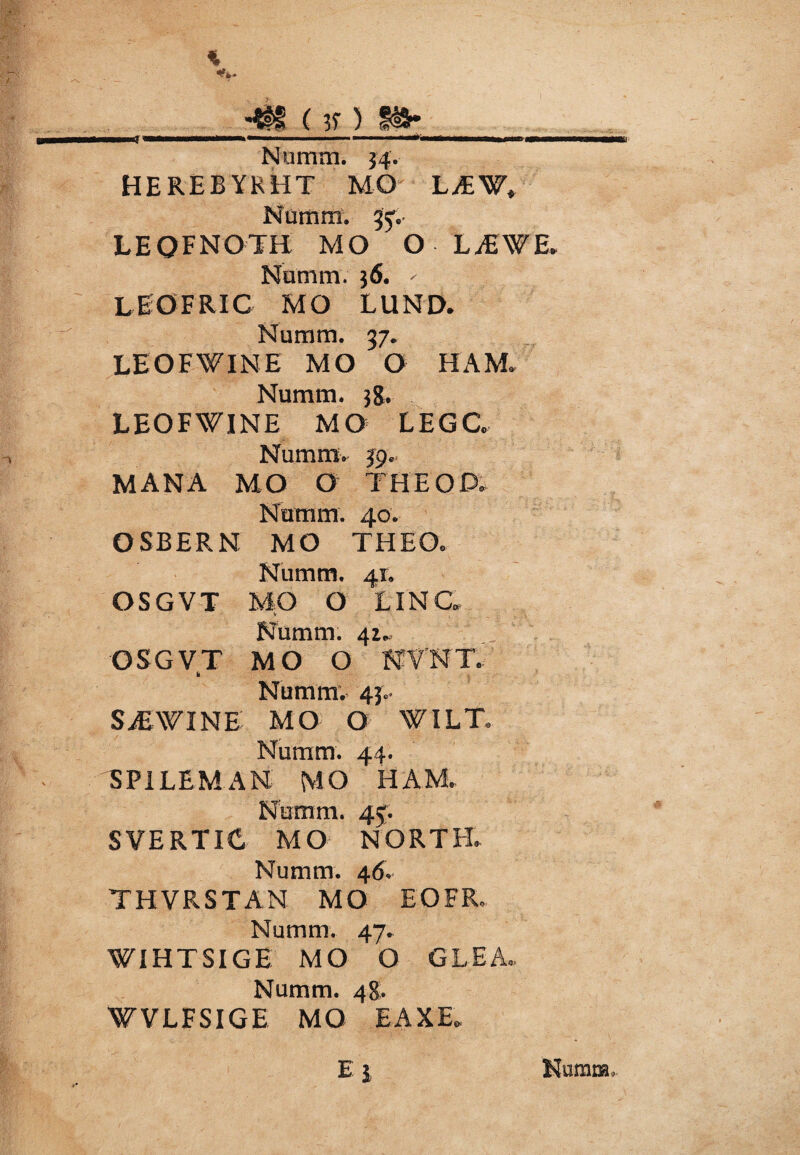 % tt ( 3? ) i&* Numm. 34. HEREBYKHT MO L^¥» Numm. 35V LEQFNOTH MO O LiEWE. Numm. 36. - LEOFRIC MO LUND. Numm. 37. LEOFWINE MO O HAM. Numm. 38. LEOFWINE MO LEGC Numm* 39. MANA MO O THEOP. Numm. 40. OSBERN MO THEO. Numm. 41. OSGVT MO O LINC V ... Numm. 41., OSGVT MO O NVNT. k Numm; 43. SiEWINE MO O WIL T Numm. 44. SPILEMAN MO HAM.. Numm. 45. SVERTIC MO NORTH. Numm. 46. THVRSTAN MO EOFR, Numm. 47. WIHTSIGE MO O GLEA.. Numm. 48. WVLFSIGE MO EAXE. Ei Numra