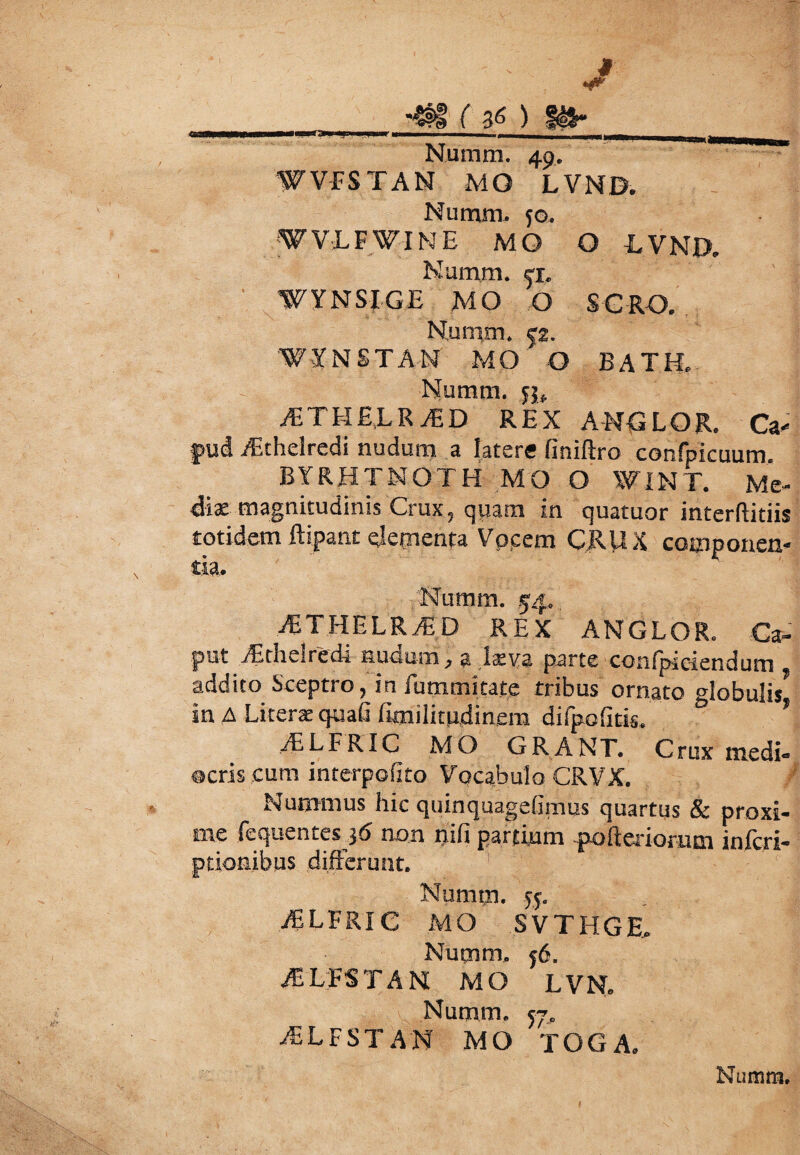 i —i—i.ii.iirr-'»1 n l n ir i- M M Numra. 49. WVFSTAN MQ LVND. Numm. 50. WVLFWINE MO O LVND. Numm. ex. WYNSIGE MO O SGRO. Numm. |2. WYNSTA-N MO O BATK. Numm. 55. iETHELR^D REX ANGLOR. Ca< pud Aithelredi nudum a latere finiftro confpicuum. BYRHTNOTH MO O WINT. Me¬ diae magnitudinis Crux, qpam in quatuor interftitiis totidem ftipant elementa Vocem CRUX componen¬ tia. Numm. 54. iETHELRAi D REX ANGLOR. Ca¬ put jEtheiredi nudum, a kva parte confpiciendum addito Sceptro, in iummitate tribus ornato globulis* in A Literae quali fimilitudinem difpofitis. ’ iELFRIC MO GRANT. Crux medi¬ ocris cum interpofito Vocabulo CRVX. Nummus hic quinquagelimus quartus & proxi¬ me fequentes $6 non nili partium fofteriomm infcri- ptionibus differunt. Numm. 55. iELFRIC MO SVTHGE, Numm. 56. ASBESTA M MO LVN. Numm. 57, iELFST AN MO TOGA.