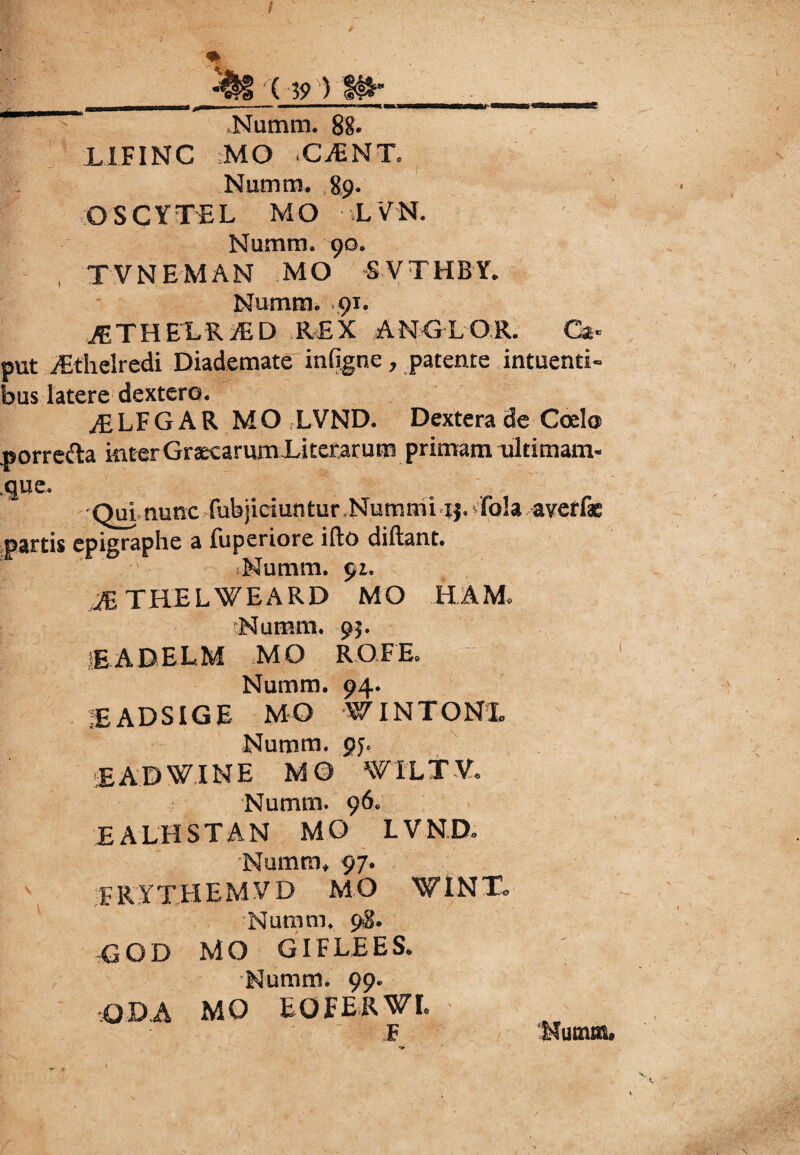 x 1 Numm. 88- L1FINC ;MO .CjENT, Numm. 89. OSCYTEL MO LVN. Numm. 90. , TVNEMAN MO S VTHBY. Numm. 91. ^THELRiED REX ANCLOR. Ca¬ put /Ethelredi Diademate infigne, patente intuenti- bus latere dextero. JELFG AR MO LVND. Dextera de Coelo norrefta interGraecarum Lucratum primam ultimam- ,que. Qui nunc fubjiciuntur Nummi ij. ■ fola averfae partis epigraphe a fuperiore ifto diftant. Numm. 91. JE THELWEARD MO H AM. Numm. 95. iEADELM MO ROFE. Numm. 94. ■EADSIGE MO W IN TONI» Numm. gj. EADWINE MO WTLTV. Numm. 96. E A LH ST AN MO LVND. Numm, 97. rRYTHEMVD MO WINT* -Nutum* 9$. GOD MO GIFLEES. Numm. 99. -ODA MO EOEERWL