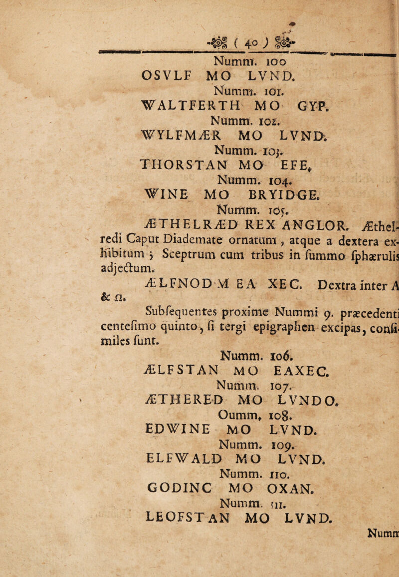 Numni. ioo OSVLF MO LVND. Nuram. ioi. WALTFERTH MO GYP. Natum, 102. WYLFMvER MO LVND; Numm. ioj. THORSTAN MO EFE* Numm. 104. WINE MO BRYIDGE. Numm. ioj. ^ETHELRiED REX ANGLOR. AEthel- redi Caput Diademate ornatum , atque a dextera ex- Kibitum * Sceptrum cum tribus in fummo fphasruli; adjeftum. AELFNOD M EA XEC. Dextra inter A & a. Subfequentes proxime Nummi 9. praecedenti centefimo quinto, fi tergi epigraphen excipas, confi- miles funt. Numm. 106. jELFSTAN MO EAXEC. Numm. 107. jETHERED MO LVNDO. Oumm, 108. EDWINE MO LVND. Numm. 109. ELFWALD MO LVND. Numm. no. GODINC MO OXAN. Numm. in. LEOFSTAN MO LVND. Numir