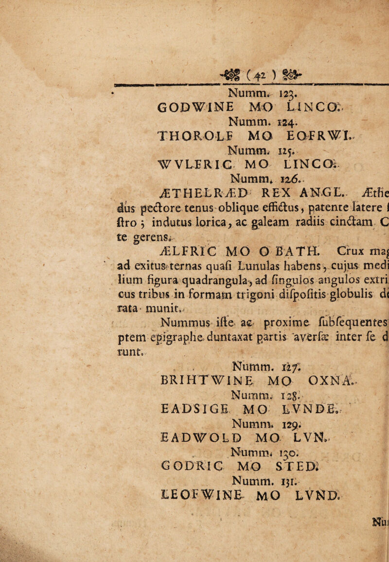 __ (4* ) _ Numm. 123. GODWINE MO UNCO;. Numm. 124. TH OBOLE MO EQFRWI. Nummi nji WVLERIC MO L INC Os Numm, 116.. ./ETHELRvED REX ANGE.. j£tfie dus pectore tenus oblique effi&us, patente latere I ftro j indutus lorica, ac galeam radiis cinctam C te gerens. jELFRIC MO O BATH. Ctux mas V » E ad exitus? ternas quafi Lunulas habens, cujas medi liurn figura quadrangula^ ad finguios angulos extri: cus tribus in formam trigoni difpofitis globulis di rata munit. Nummus ifte* ac proxime fubfequentes ptem egigrapheduntaxat partis - av-erfae inter fe d Tunt, Numm. 1If. BRIHTWINE MO OXNA- Nuiimi; 128- EADSIGE MO LVNDE. Numm* 129; EADWOLD MO LVN*. Nummi 130. G OD R IG MO S T EDI Numm. 131. LEOFWiNE MO LVND* ■ Nui