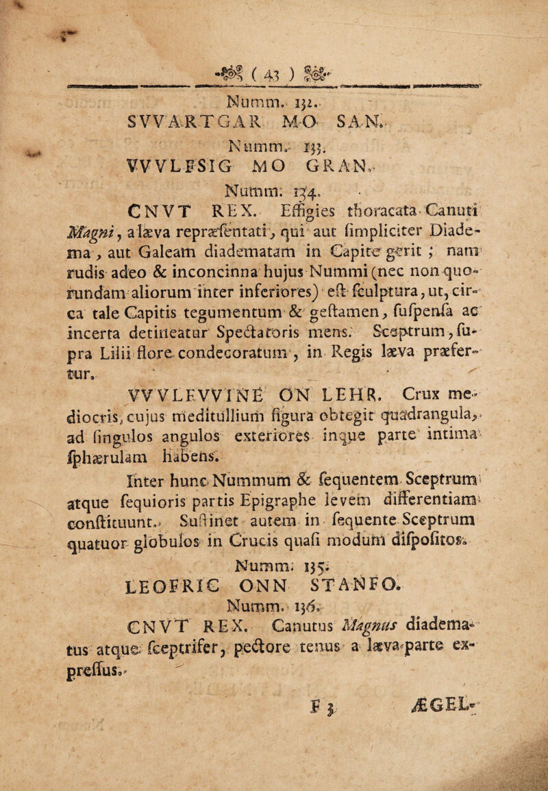 O Numaj,- 132.. SVVA.RTGAR M-C* SAR- Numini 133; ¥V VLFSIG MO GRAN, Notiam; 13^4. CNVT REX. Effigies thoracata- Canuti Magni, alkva repradentatE, qui aut (impliciter Diade¬ ma , aut Galeam diadematam in Capite gerit ; nani rudis adeo & inconcinna hujus Nummi (nec non quo- rundam aliorum inter inferiores) eft feulptura , ut, cir¬ ca tale Capitis tegumentum & geftamen, fufpenfa ac incerta detineatur Spedtatoris mens. Scsptrumfu* ■ pra Lilii flore condecoratum , in Regis laeva praefer¬ tur, WVLEVVTNE' GR LEHR. Crux me¬ diocris, cujus meditullium figura obtegit quadrangula^ ad fingulos angulos exteriores inque parte intima- fph&rularn Habens. Inter hunc Nummum & fequentem Sceptrum atque fequioris partis Epigraphe levem differentiam^ conftituunt,, Sufrinet autem in fequente Sceptrum qpatuor globulos in Crucis quafi modunt difpofitos. Nummi 135* LEOE RIG ON N ST A N F O. Numrn» 136,- CNVT REX, Canutus' MhgMs diadema^ tus atque fceptrifer, pedtore tenus a laeva parte ex* preffus,* F$ >S6EIR
