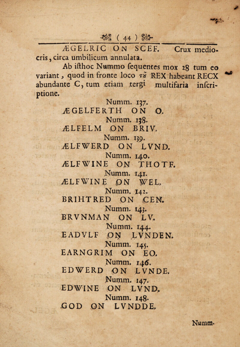 A.GEL RIC ON SC£F. Crux medio¬ cris , circa umbilicum annulata. Ab ifthoc Nummo fequentes mox 28 tum eo variant, quod in fronte loco rs REX habeant RECX abundante C, tum etiam tergi multifaria infcri- ptione. Numm. 157. AiGELFERTH ON O. Numm. i}8* iELFELM ON BRIV. Numm. 139. iELFWERD ON LVND. Numm. 140. iELFWINE ON THOTF. Numm. 141. aELFWlNE PN WEL. Numm. 142. BR1HTRED ON CEN. Numm. 143. BRVNMAN ON LV, Numm. 144. EADVLF ON LVND EN. Numm. 145. EARNGRIM ON EO. Numm. 14 6. EDWERD ON L VN DE. Numm. 147. EDWINE ON LVND. Numm. 148. POD QN LVND DE.