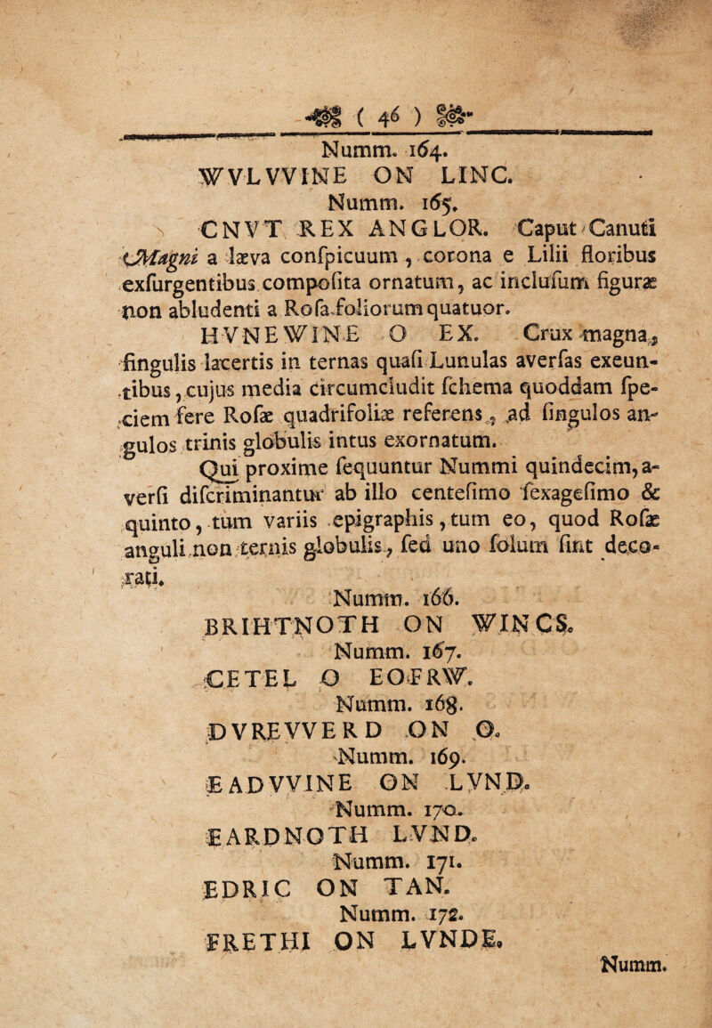 ^HiPiWHItnri i I I» l .... ... '   r iihii nni !■ - r I Nutnm. 104. WVLWINE ON LINC. Numm. 165. CNVT REX ANGLOR. Caput Canud tJMagni a lasva confpicuum, corona e Lilii floribus exfurgentibus compofita ornatum, ac inclufum figurae non abludenti a Rofa.foliorumquatuor. H VNE W1N E .O EX. Crux magna., fingulis lacertis in ternas quali Lunulas averfas exeun¬ tibus, cujus media circumcludit fchema quoddam fpe- ciem fere Rofae quadrifoliae referens, ad fingulos an¬ gulos trinis globulis intus exornatum. Qui proxime fequuntur Nummi quindecim, verfi difcriminantur ab illo centefimo fexagefimo quinto, tum variis epigraphis, tum eo, quod Rofae anguli non ternis globulis , fed uno foliim ‘fiat deco¬ rati. Numm. 166. BRIHTNOTH ON WINC& Numm. 167. cetel O EOFRW. Numm. i6g. ©VRJEVVE R D ON O. Numm. 169. E A D WIN E ON LVNR. •Numm. 170. EARDNOTH LVN D, Numm. 171. EDRIC ON TAN. Numm. 172. ERETHI ON LVNDE. Nutnm. 9? ?