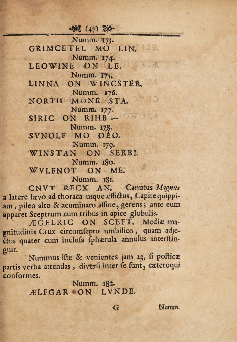 Numm. 17}. GRIMCETEL MO LIR .Numra. 174. LEOWINb ON LE. Numra. 175» LINNA ON WINCSTER. Numm. 176. NORTH MONE STA. Numm, 177. S1RIC ON RIHB —- Numm. I7g. SVNOLF MO Olo. Numm. 179. WINS T A N ON SE RB L Numm. 180. WVLFNOT ON Numm. 181- CNVT RECX ,AN. Canutus Magnus a latere laevo ad thoraca usque cffidus, Capite quippi- am, pileo alto & acuminato affine, gerens $ ante eum apparet Sceptrum cum tribus in apice globulis» JEGELRIC ON SCEFT. Mediae ma¬ gnitudinis Crux circumfepto umbilico , quam adje- dus quater cum inclufa iphaerula annulus mterltia** guit. Nummus Ifte & venientes jam 23, fi pofticss partis verba attendas, divtrli inter fe funt? eaeteroqui conformes. Numm. ri82. iELFGAR ON LVNDE