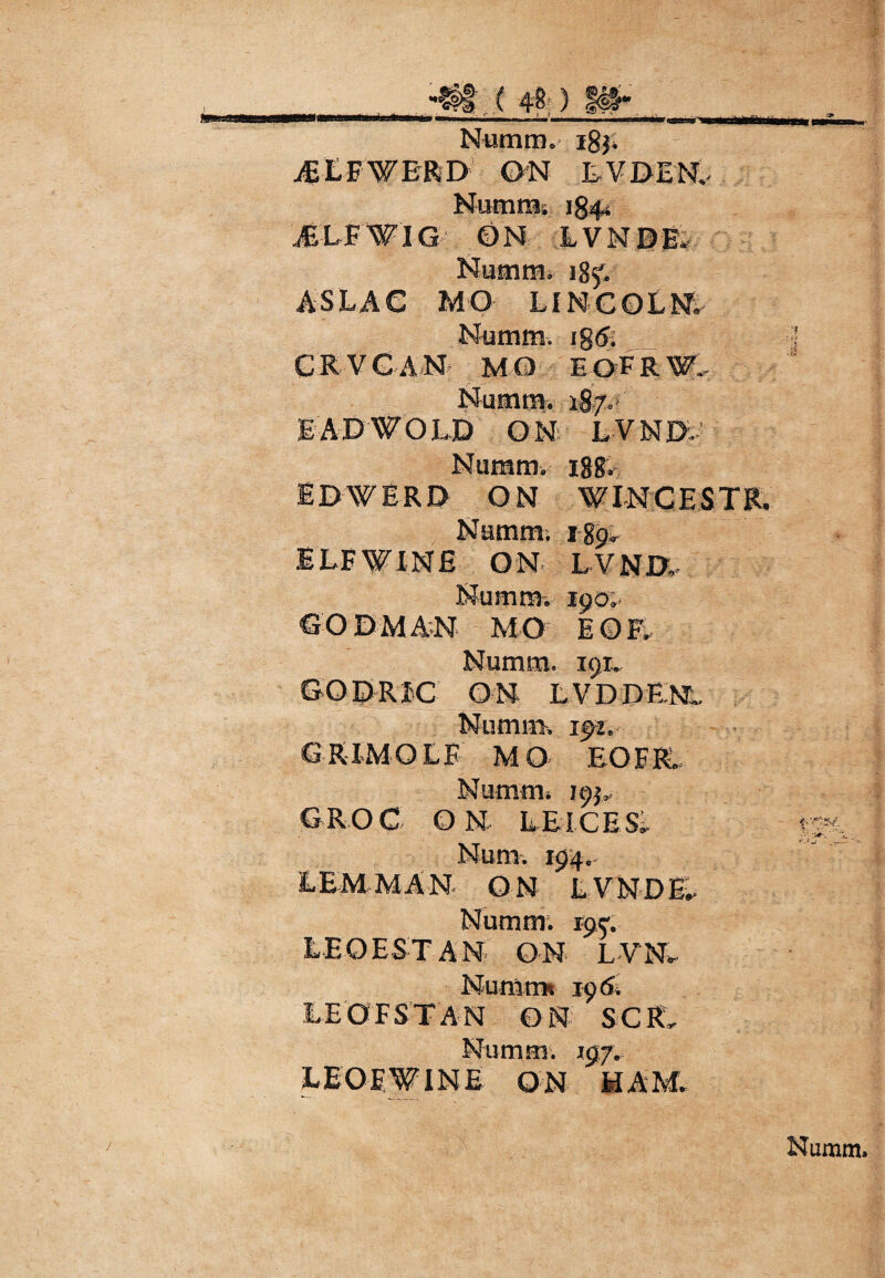 •fff j 48;) I#* Niiram, igj; jELFWBRD GN EVDEN, Hurara. 1844 JSLFWIG GN LVNDE. Numm. 185^ ASLAG MO LINCOLN; Numra. ig<5. C R VGA N MO E OF R W. Numra. 187. EADWOLD ON LVND, Numm. igg. I D \V ER D O N W I N C EST R. Namm. ig<^ ELFWINE ON LVNI>,. Numm, 190». GODMAN MO EOF, Numm. 191. GODRIC ON L VDDENL Numm. 192. GRIMOLE MO EOF R. Numm. 195, CROC ON LEICESl LEMMAN ON LVNDE. Numm; 195; LEOESTAN ON LVNL NumtTK 196» LEOFSTAN ON SCRL Numm. 197. LEOEWINE ON HAM.