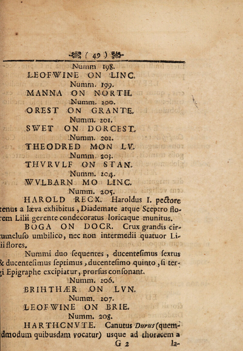 u Numm 198. LE OFWINE 'ON ;LINC Numm. 199. M A N: M A Q N N O R T E .Numm. loo. O RE ST O N GR A N m Numm. zoi. ,S¥ET ON DGRCESTe Numm. 202. THEODRED MON :Lt THVRVLF ON ST AN. Numm. 204. W VLB A R N M O U N G Numm. 205. HAROLD R E C X. Haroldus I. pe£bre tenus a laeva exhibitus , Diademate atque Sceptro flo¬ rem Lilii gerente condecoratus loricaque munitus. BOGA ON DOCR. Crux grandis cir- :umclufo umbilico, nec non intermedii quatuor Li* ii flores. Nummi duo fequentes , ducentefimus fextus k ducentefimus feptimus ,ducen£efimo quinto 5fl ter- ;i Epigraphe excipiatur, prorfusconfonantc Numm. zo6. BRIHTHiER ON L VE Numm. 207. LEOFWINE ON BRIE Numm. sog. H A R T H C N V T E. Canutus Durus {quetn^ dmodum quibusdam vocatur) usque ad thoracem a G z la~