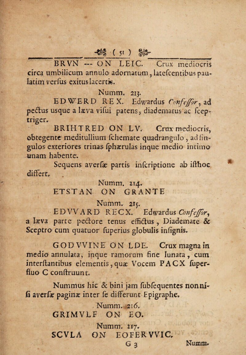 BR VN — O N LEI-C. Crux mediocris circa umbilicum annulo adornatum 5 latefeentibus pau- latim verfus exitus-lacertis. Numtn, 213. E DWER D REX. Edwardus Confefforf ad pedus usque a laeva vifui patens y diadematus ac fcep- triger. BRIHTRED ON LV, Crux med i ocris, obtegente meditullium fchemate quadrangulo , ad lin¬ gulas exteriores trinas fphaerulas inque medio intimo unam habente. Sequens averfae partis infcriptione ab ifthoe differta Nurntrr. 214. ET ST AN ON GRANTE Nnmm. 2rj. E D VV ARD R E C X. Edwardus Confejforr a laeva parte pedore tenus effidus , Diademate & Sceptro cum quatuor fuperius globulis in (ignis. GODVVXNE ON L D E. Crux magna in medio annulata, inque ramorum fine lunata r cum interdantibus elementis, quae Vocem PACX fuper- fluo C conftruunt. Nummus hic & bini jam lubfequentes nonni- fi averlae paginae inter fe differunt Epigraphe. Numm. 216. GRIMVLF ON EO. Numm. 217. SCVLA ON EOFERVVIC, g a