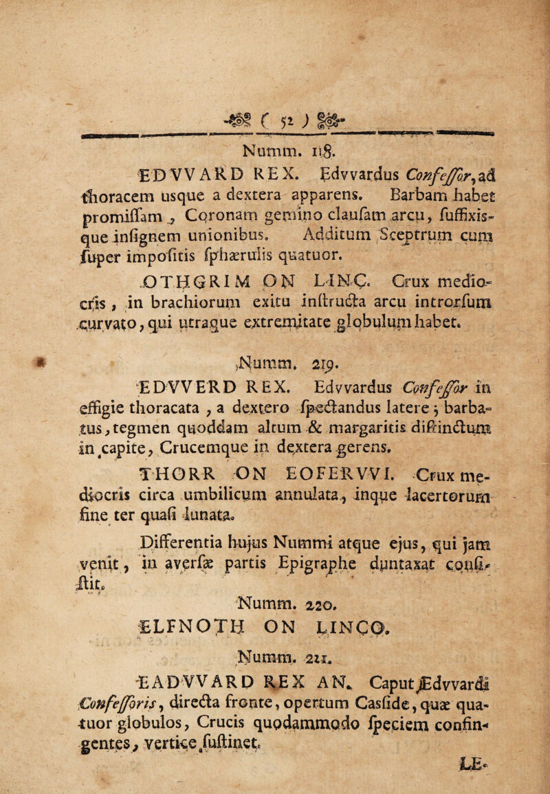 ED W ARD REX. Edvvardus Confeffor^ Coracem usque a dextera apparens. Barbam habet promiffam ? Coronam gemino claufam arcu, fuffixis- queinfignem unionibus. Additum Sceptrum cum fuper impolitis fphserulis quatuor. OTHGRI M ON LIMC, Crux medio- crfis , in brachiorum exitu inhrud^a arcu intrc^rfum curvato 7 qui utrague extremitate globulum habet. dSfumrn, 219. EDVVERD REX. Edvvardus Confejfor in effigie thoracata , a dextero /pedandus latere 3 barba» tus,tegmen quoddam altum & margaritis di/Hndum in capite ? Crucemque in dextera gerens. THORR ON EOFERVVI. Crux me- diocris circa umbilicum annulata,, inqpe lacertorum fine ter qua/i lunata» Differentia hujus Nummi atque ejus, qui jam venit y ia aver/k partis Epigraphe dpntaxat conC* Jlit, Numm. z2Q. ELFNOTH ON UNCO. 4 V T •<* » '' f ■’ Numm. EADVVARD REX AN. Caput jEdvvar di Confefforis, dire&a fronte, opertum CasGde, quae qua¬ tuor globulos, Crucis quodammodo Ipeciem confin¬ gentes, vertice/uftinet,