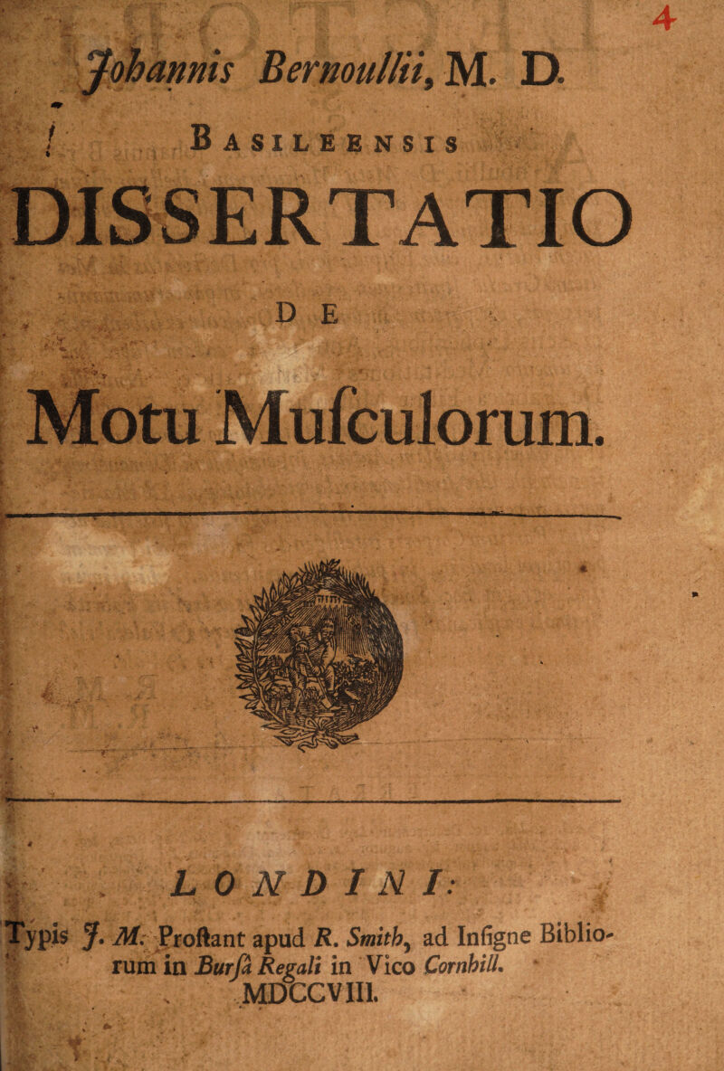 4 Johanms Bernoullii, M. D. n AOTT U tf \T C T o ./ • i . L 0 N D I N I. . Typis J. M. .Proftant apud R. Smitb, ad Inligne Biblio- rum in Burfa Regali in Vico Cornhill. MDCCVII1. v * ►