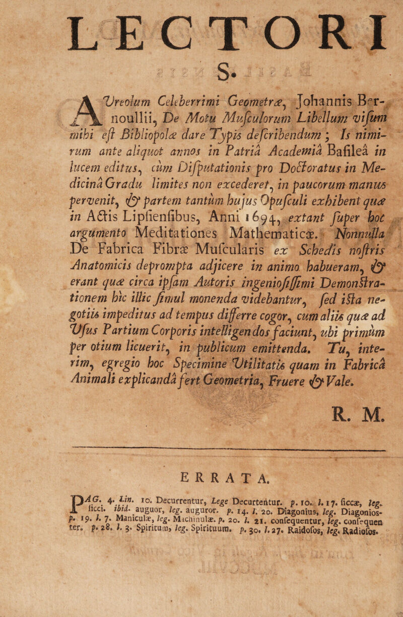 LECTORI ■ I 3 '-i :■§« J ■» A Ureoium Celeberrimi Geometra, Johannis Bt- noullii, De Motu Musculorum Libellum vifum mihi eft Bibliopola dare Typis defcribendum ; ts nimi¬ rum ante aliquot armos in Patria Academia Bafilea in lucem editus, cum Difputationis pro Dofforatus in Me¬ dicina Gradu limites non excederet, in paucorum manus pervenit, dy partem tantum hujus Opufculi exhibent quae in Adis Lipfienfibus, Anni 1694., extant fuper hoc argumento Meditationes Mathematicos, Nonnulla De Fabrica Fibrae Mufcularis ex Schedis nojlris Anatomicis deprompta adjicere in animo habueram, & erant quae circa ipfam Autoris ingeniofiffimi Demonstra¬ tionem hic illic fimul monenda videbantur, fed iSia ne¬ gotiis impeditus ad tempus differre cogor, cum aliis quae ad TJfus Partium Corporis intelligen dos faciunt, ubi primum per otium licuerit, in publicum emittenda. Tu, inte- rim, egregio hoc Specimine 'Utilitatis quam in Fabrica Animali explicanda fert Geometria, Fruere <&Vale. R. M. errata. PdG\ I0* decurrentur, Lege Decurtentur, f. io. 1.17. ficcat, leg. , «8®». %• auguror, p. 14. 1. ao. Diagoaius, leg. Diagonios- p. 19. I. 7. Manicula:, leg. Michinuls. />. 20. I. 21. confequentur, leg. confequen ter. f. 28. I. 3. Spiritum, leg. Spirituum, p. ?0.1.27. Raidofos, leg. Radiofos.