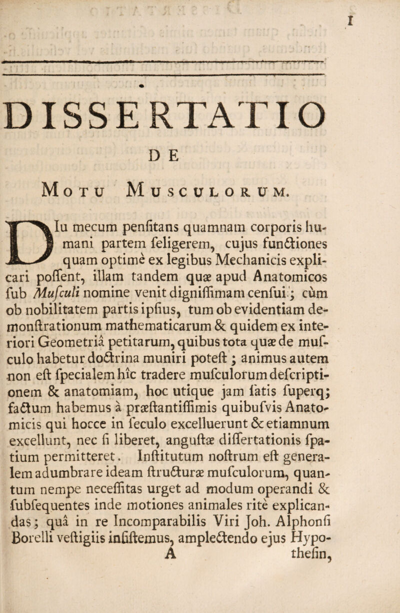 DISSERTATIO D E Motu Musculorum. Diu mecum penfitans quamnam corporis hu¬ mani partem feligerem, cujus funCtiones quam optime ex legibus Mechanicis expli¬ cari poffent, illam tandem quae apud Anatomicos fub Mufculi nomine venit dignillimam cenfui j cum ob nobilitatem partis ipfius, tum ob evidentiam de- monftrationum mathematicarum & quidem ex inte¬ riori Geometria petitarum, quibus tota quae de muf- culo habetur doCtrina muniri poteft ; animus autem non eft fpecialem hic tradere mufculorum defcripti- onem & anatomiam, hoc utique jam latis fuperq; faCtum habemus a praeftantiffimis quibufvis Anato¬ micis qui hocce in leculo excelluerunt & etiamnum excellunt, nec fi liberet, anguftae diflertationis fpa- tium permitteret. Inftitutum noftrum eft genera¬ lem adumbrare ideam ftruCturge mufculorum, quan¬ tum nempe neceffitas urget ad modum operandi & fubfequentes inde motiones animales rite explican¬ das ; qua in re Incomparabilis Viri joh. Alphonfi Borelli veftigiis infiftemus, amplectendo ejus Hypo- A thefin,