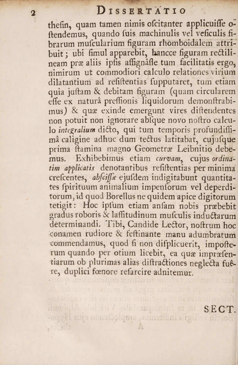 thefin, quam tamen nimis ofcitanter applicuiffe o- ftendemus, quando fuis machinulis vel vdiculis fi¬ brarum mufcularium figuram rhomboidalem attri¬ buit ; ubi fimul apparebit, tiancce figuram re£tili- neam prae aliis ipfis affignafle tum facilitatis ergo, nimirum ut commodiori calculo relationes virium dilatantium ad refiftentias fupputaret, tum etiam quia juftam & debitam figuram (quam circularem effe ex natura preftionis liquidorum demonftrabi- musj & quae exinde emergunt vires diftendentes non potuit non ignorare ablque novo noftro calcu¬ lo integralium difto, qui tum temporis profundifii- ma caligine adhuc dum tedfus latitabat, cujufque prima flamina magno Geometrae Leibnitio debe¬ mus. Exhibebimus etiam curvamy cujus ordina¬ rim applicatis denotantibus refiftentias per minima crefcentes, abfcijfa ejufdem indigitabunt quantita¬ tes fpirituum animalium impenforum vel deperdi¬ torum, id quod Borellus ne quidem apice digitorum tetigit: Hoc i pium etiam anfam nobis praebebit gradus roboris 8z laflitudinum mufculis inductarum determinandi. Tibi, Candide LeCtor, noftrum hoc conamen rudiore & feftinante manu adumbratum commendamus, quod fi non difplicuerit, impofte- rum quando per otium licebit, ea quae impraefen- tiarum ob plurimas alias diftraCtiones negleCta fue¬ re, duplici foenore refarcire ad nitemur. S E C T.
