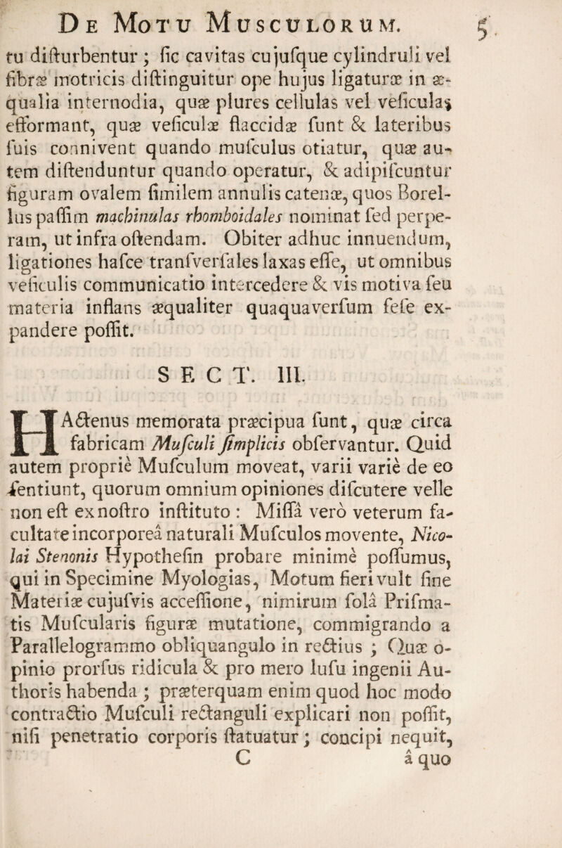 $'■ tu difturbentur ; fic cavitas cujufque cylindruli ve! fibrss motricis diftinguitur ope hujus ligaturae in ae¬ qualia internodia, quae plures cellulas vel veficula* cftbrmant, quae veficuloe flaccidae funt & lateribus luis connivent quando mulculus otiatur, quae au¬ tem diftenduntur quando operatur, & adipifcuntur figuram ovalem fimilem annulis catenae, quos Borel- luspaflim machinulas rhomboidales nominat fed perpe¬ ram, ut infra oftendam. Obiter adhuc innuendum, ligationes hafce tranfverfales laxas effe, ut omnibus veficulis communicatio intercedere & vis motiva feu materia inflans aequaliter quaquaverfum fefie ex¬ pandere poflit. S E C T. III. «r * * HACtenus memorata praecipua funt, quae circa fabricam Mufculi jimplicis obfervantur. Quid autem proprie Mufculum moveat, varii varie de eo ientiunt, quorum omnium opiniones difcutere velle noneft exnoftro inftituto : Mifla vero veterum fa¬ cultate incorporea naturali Mufculos movente, Nico¬ lai Stenonis Hypothefin probare minime poflumus, qui in Specimine Myologias, Motum fieri vult fine Mateiise cujufvis accefiione, nimirum fola Prifma- tis Mufcularis figuras mutatione, commigrando a Parallelogrammo obliquangulo in reCtius ; Quae o- pinio prorfus ridicula & pro mero lufu ingenii Au- thoris habenda ; praeterquam enim quod hoc modo contractio Mufculi reCtanguli explicari non poflit, nifi penetratio corporis ftatuatur; concipi nequit, C a quo