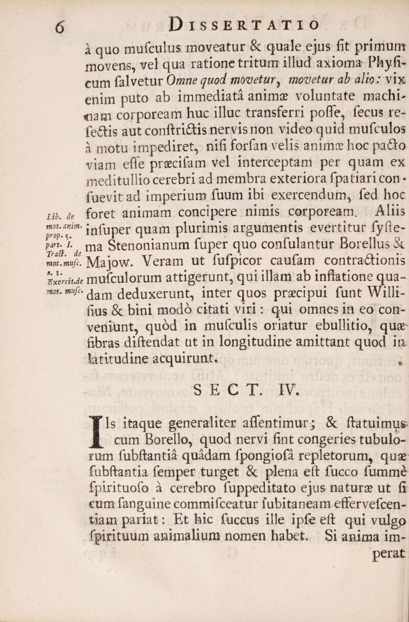 a quo mufculus moveatur & quale ejus fit primum movens, vel qua ratione tritum illud axioma Phy fi¬ cum falvetur Omne quod movetur, movetur ab altorv ix enim puto ab immediata animae voluntate machi¬ nam corpoream huc illuc transferri pofle, lecus re- fedis aut conftridis nervis non video quid mufculos a motu impediret, nifi forfan velis animae hoc pado viam efle praecifam vel interceptam per quam ex meditullio cerebri ad membra exteriora fpatiari con * fuevit ad imperium fuum ibi exercendum, fed hoc ut. de foret animam concipere nimis corpoream. Aliis infuper quam plurimis argumentis evertitur fyfie- pm. i. ma Stenonianum fuper quo confulantur Borellus & mot.mufc. Majow. Veram ut lufpicor caufam contradionis idenit.de mufculorum attigerunt, qui illam ab inflatione qua- mt. mufc. (jam deduxerunt, inter quos praecipui funt Willi- fius & bini modo citati viri: qui omnes ia eo con¬ veniunt, quod in mufculis oriatur ebullitio, quae fibras diftendat ut in longitudine amittant quod in latitudine acquirunt. S E C T. IV. Iis itaque generaliter aflentimur; & fla tui mus¬ cum Borello, quod nervi fint congeries tubulo¬ rum fubftantia quadam fpongiofa repletorum, quae fubftantia femper turget & plena eft fucco fumme fpirituofo a cerebro fuppeditato ejus naturae ut fi; cum fanguine commi fceatur fubitaneam effervefeen- tiam pariat: Et hic fuceus ille ipfe eft qui vulgp fpirituum animalium nomen habet. Si anima im¬ perat