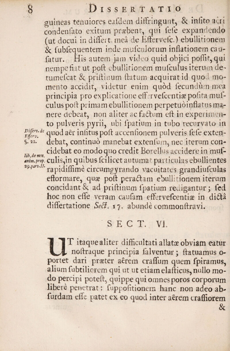 guirieas tenuiores eafdem diffringunt, Sc iniito acri condenfato exitum praebent, qui fefe expandendo (ut docui in differt, mea de Efferveic.) ebullitionem 'Sc fubfequentem inde mulariorum inflationem cau- fatur. His autem jam video quid objici poflif,qui nempefiit ut poft ebullitionem mufculus iterum de- tumefcat & priftinum flatum acquirat id quod mo¬ mento accidit, videtur enim quod lecundiim mea principia pro explicatione effmvefcentiae pofita muf¬ culus poft primam ebullitionem perpetudinflatus ma¬ nere debeat, non aliter ac fadtum eft in experimen¬ to pulveris pyrii, ubi fpatium in tubo recurvato in quod aer infituspoft accendonem pulveris fefe exten¬ debat, continuo manebat extenfum, nec iterum con¬ cidebat eo modo quo credit Borellus accidere in muf- Jib dc mot ** amm.prop. culis,in quibus fcilicet autumat particulas ebullientes *9-pm'n’ rapidiffime circumgyrando vacuitates grandiufculas eftormare, quae poft peradtam ebullitionem iterum concidant 8c ad priftinum fpatium redigantur; fed hoc non effe veram caufam effervefcentiae in clidta differtatione Seci. 17. abunde commonftravi. S E C T. VL Differt* dt Efferv, §. 22- T itaque aliter difficultati allatae obviam eatur _, noftraque principia falventur; ftatuamus o- portet dari praeter aerem craffum quem fpiramus, alium fubtiliorem qui ut ut etiam elafticus, nullo mo¬ do percipi poteft, quippe qui omnes poros corporum libere penetrat: fuppofitionem hanc non adeo ab- furdain effe patet ex eo quod inter aerem c ralliorem &