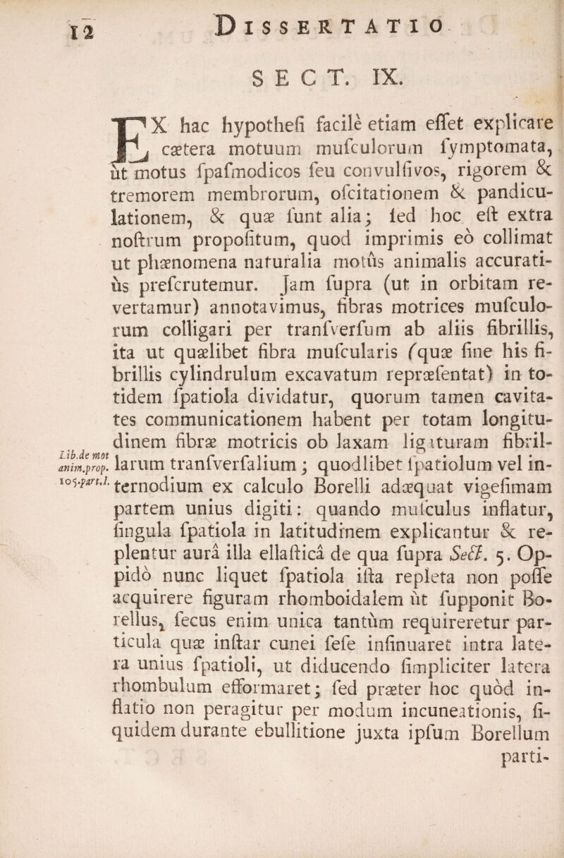 S E C T. IX. X hac hypothefi facile etiam eflfet explicare i caetera motuum mufculorum fymptomata, ut motus fpafmodicos feu con vulti vos, rigorem 8c tremorem membrorum, ofcitationem X pandicu- lationem, & quae lunt alia; led hoc eft extra noftrum propofitum, quod imprimis eo collimat ut phaenomena naturalia motus animalis accurati¬ us prefcrutemur. Jam fupra (ut in orbitam re¬ vertamur) annotavimus, fibras motrices mufculo¬ rum colligari per tranfverfum ab aliis fibrillis, Ita ut quaelibet fibra mufcularis (quae fine his fi¬ brillis cylindrulum excavatum repraefentat) in to¬ tidem fpatiola dividatur, quorum tamen cavita¬ tes communicationem habent per totam longitu¬ dinem fibrae motricis ob laxam ligaturam fibril- anim.prop' larum tranfverfalium; quodlibet fpatiolum vel in- lowxn.s. fernodium ex calculo Borelli adaequat vigefimam partem unius digiti: quando mufculus inflatur, fingula fpatiola in latitudinem explicantur & re¬ plentur aura illa ellaftica de qua fupra Se&. 5. Op¬ pido nunc liquet fpatiola illa repleta non poffe acquirere figuram rhomboidalem iit fupponit Bo¬ tellus, lecus enim unica tantiim requireretur par¬ ticula quae inftar cunei fele infinuaret intra late¬ ra unius fpatioli, ut diducendo fimpliciter latera rhombulum efiformaret; fed praeter hoc quod in¬ flatio non peragitur per modum incuneationis, fi- quidem durante ebullitione juxta ipfum Borellum parti-