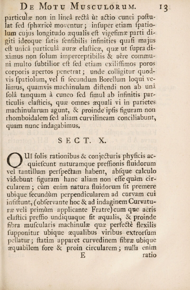 particulae non in linea reda ut adio cunei poftu- lat fed fphaerice moventur; infuper etiam fpatio- lum cujus longitudo aequalis eft vigefimae parti di¬ giti ideoque latis lenfibilis infinities quafi majus eft unica particula aurae elafticae, quae ut fupra di¬ ximus non folum imperceptibilis 8c aere commu¬ ni multo lubtilior eft fed etiam exilifiimos poros corporis apertos penetrat; unde colligitur quod¬ vis fpatiolum, vel li fecundum Borellum loqui ve¬ limus, quamvis machinulam diftendi non ab una fola tanquam a cuneo fed fimul ab infinitis par¬ ticulis elafticis, quae omnes aequali vi in parietes machinularum agunt, & proinde ipfis figuram non rhomboidalem fed aliam curvilineam conciliabunt, quam nunc indagabimus* S E C T. X. Olli l'olis rationibus & conjeduris phy ficis ac- quiefcunt naturamque preflionis fluidorum vel tantillum perfpedam habent, abfque calculo videbunt figuram hanc aliam non efle quam cir¬ cularem ; cum enim natura fluidorum fit premere ubique fecundum perpendicularem ad curvam cui infiftunt, (oblervante hoc & ad indaginem Curvatu¬ rae veli primum applicante Fratre) cum que aeris elaftici preffio undiquaque fit aequalis, & proinde fibra mufcularis machinulae quae perfede flexilis fupponitur ubique aequalibus viribus extrorfum pellatur; ftatim apparet curvedinem fibrae ubique aequabilem fore & proin circularem; nulla enim E ratio