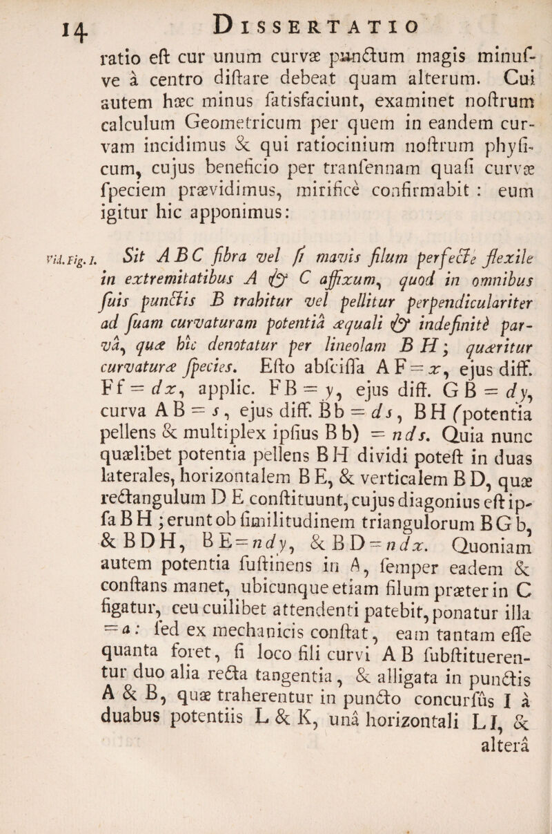 H Vli, Fig. Dissertatio ratio eft cur unum curvae punctum magis minuf- ve a centro diftare debeat quam alterum. Cui autem haec minus fatisfaciunt, examinet noftrum calculum Geometricum per quem in eandem cur¬ vam incidimus Se qui ratiocinium noftrum phy fi¬ cum, cujus beneficio per tranfennam quali curvas fpeciem praevidimus, mirifice confirmabit : eum igitur hic apponimus: Sit ABC fibra vel fi mavis filum perfecie flexile in extremitatibus A C affixum, quod in omnibus fuis p unci is B trahitur vel pellitur perpendiculariter ad fiuam curvaturam potentia aequali indefiniti par¬ va., quae hic denotatur per lineolam B H; quaeritur curvaturae Jpecies. Efto ablcilTa AF = x, ejus diflf. Ff -dx^ applic. FB = y, ejus diff. G B = dy, curva AB = r, ejus diflf. Bb - d s, B H f potentia pellens Se multiplex iplius Bb) = nds. Quia nunc quaelibet potentia pellens BH dividi poteft in duas laterales, horizontalem B E, Se verticalem BD, qute redangulum D E conftituunt, cujus diagonius eft ip- faBH ; erunt ob fimilitudinem triangulorum BG b Se BDH, BE = fi(/y, Se BD^ndx. Quoniam autem potentia fuftinens in A, femper eadem Se conftans manet, ubicunque etiam filum praeter in C figatur, ceu cuilibet attendenti patebit, ponatur illa — a. led ex mechanicis conftat, eam tantam efle quanta foret, fi loco fili curvi AB lubftitueren- tur duo alia reda tangentia, Se alligata in pundis A Se B, quae traherentur in pundo concurfus I a duabus potentiis L Se K, una horizontali LI, Se altera