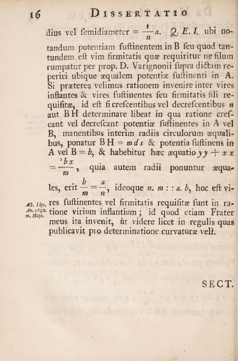 dius vel femidiameter = —a. Q_. E. /. ubi no- w tandum potentiam fuftinentem in B feu quod tan- tundem eft vim firmitatis quae requiritur ne filum rumpatur per prop. D. Varignonii fupra dftftam re- periri ubique aequalem potentiae fuftinenti in A, Si praeterea velimus rationem invenire inter vires inflantes & vires fuftinentes feu firmitatis fili re~ quifitae, id eft fi crefcentibus vel decrefcentibus n aut B H determinare libeat in qua ratione cref- cant vel decrefcant potentiae fuftinentes in A vel B, manentibus interim radiis circulorum aequali¬ bus, ponatur B H — mds & potentia fuftinens in A vel B = bj & habebitur haec aequatio yy -p x x 2 h x ■=■ ——, quia autem radii ponuntur aequa¬ les, erit — — —, ideoque n. m : : a. b. hoc eft. vi- 7 m n1 ^ 7 m. ups. res fuftinentes vel firmitatis requifitae funt in ra- ti°ne virium inflantium; id quod etiam Frater meus ita invenit, ht videre licet in regulis quas publicavit pro determinatione curvaturae veli.
