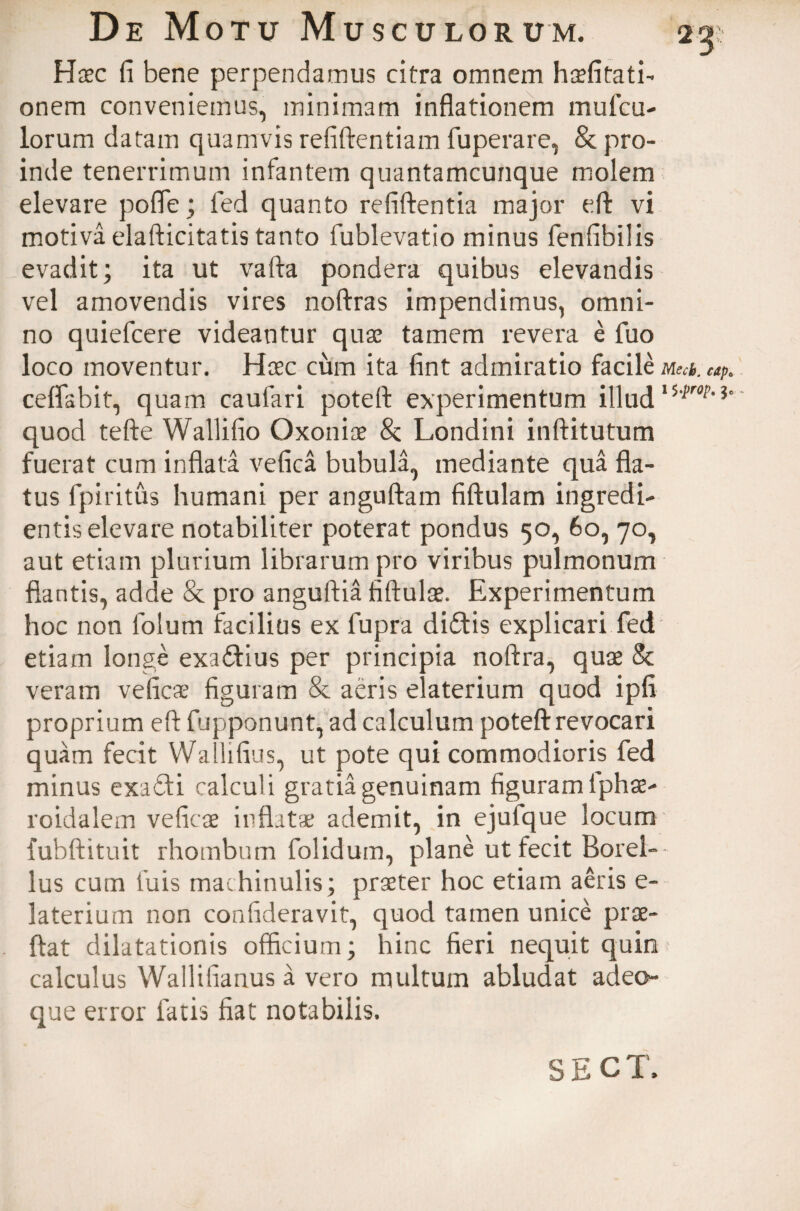 Haec fi bene perpendamus citra omnem h^fitati- onem conveniemus, minimam inflationem mufcu- lorum datam quamvis refiftentiam fuperare, & pro¬ inde tenerrimum infantem quantamcunque molem elevare pofle; led quanto refiftentia major eft vi motiva elafticitatis tanto lublevatio minus fenfibilis evadit; ita ut vafta pondera quibus elevandis vel amovendis vires noftras impendimus, omni¬ no quiefcere videantur quae tamem revera e fuo loco moventur. Haec cum ita fint admiratio facile Mecb. cap6 ceffabit, quam caufari poteft experimentum illud quod tefte Wallifio Oxoniae & Londini inftitutum fuerat cum inflata vefica bubula, mediante qua fla¬ tus fpiritus humani per anguftam fiftulam ingredi- entis elevare notabiliter poterat pondus 50, 60, 70, aut etiam plurium librarum pro viribus pulmonum flantis, adde & pro anguftia fiftulae. Experimentum hoc non folum facilius ex fupra didis explicari fed etiam longe exadius per principia noftra, quae & veram ve fica* figuram & aeris elaterium quod ipfi proprium eft fupponunt, ad calculum poteft revocari quam fecit Wallifius, ut pote qui commodioris fed minus exadi calculi gratia genuinam figuram iphae- roidalem veficae inflatae ademit, in ejufque locum fubftituit rhombum folidum, pdane ut fecit Botel¬ lus cum fuis machinulis; praeter hoc etiam aeris e- laterium non coafideravit, quod tamen unice prae- ftat dilatationis officium; hinc fieri nequit quin calculus Wallifianus a vero multum abludat adeo- que error fatis fiat notabilis. SECT.