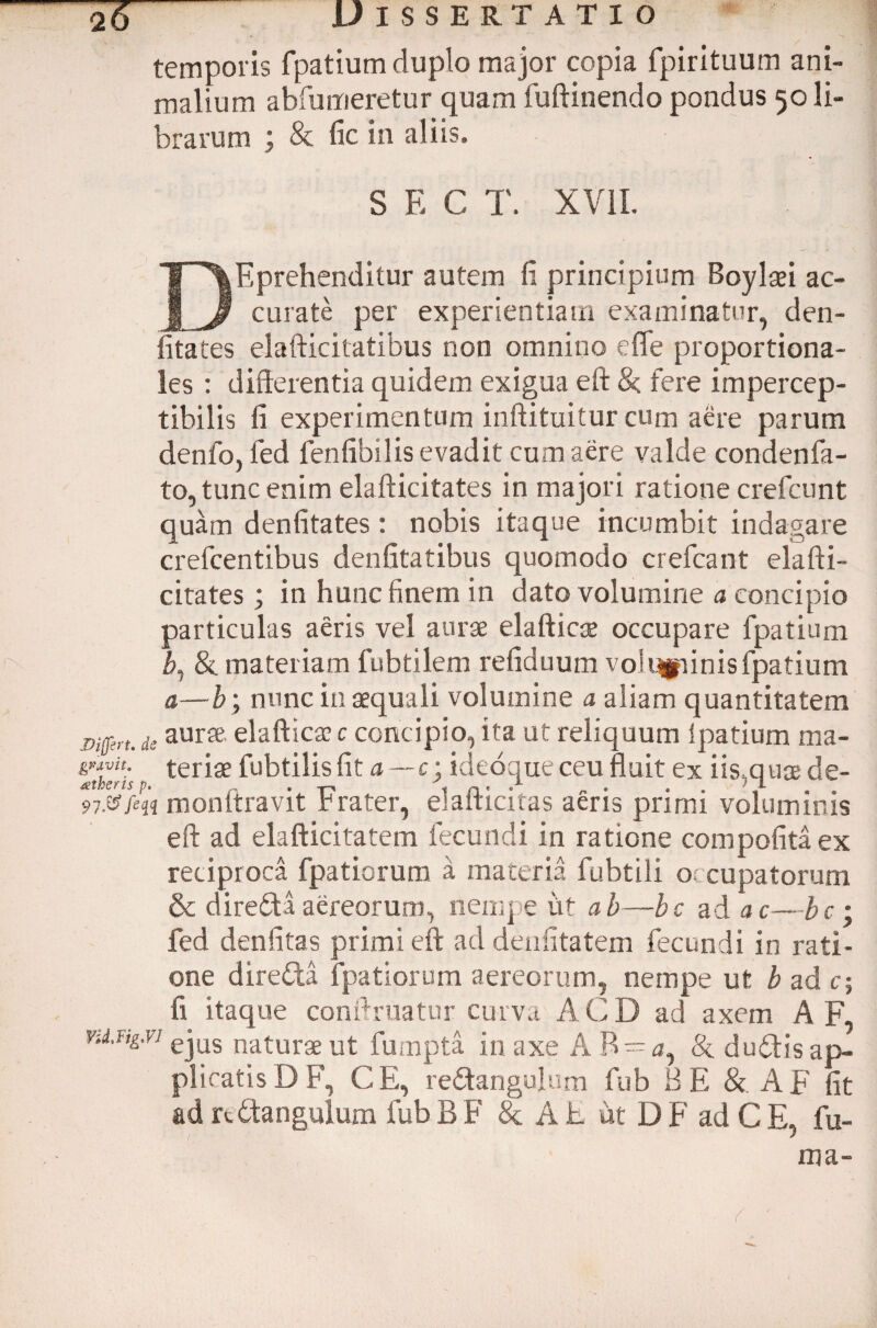 temporis fpatium duplo major copia fpirituum ani¬ malium abfumeretur quam fuftinendo pondus 50 li¬ brarum ; & fic in aliis. S E C T. XVII. DEprehenditur autem fi principium Boylaei ac¬ curate per experientiam examinatur, den- fitates elafticitatibus non omnino effe proportiona¬ les : differentia quidem exigua eft &; fere impercep- tibilis fi experimentum inftituitur cum aere parum denfo, ied fenfibilis evadit cum aere valde condenfa- to, tunc enim elafticitates in majori ratione crefcunt quam denfitates : nobis itaque incumbit indagare crefcentibus denfitatibus quomodo crefcant elafti¬ citates ; in hunc finem in dato volumine a concipio particulas aeris vel aurae elafticse occupare fpatium b, & materiam fubtilem refiduum vol «spinis fpatium a—b; nunc in aequali volumine a aliam quantitatem mfcrt. deaur* elafticae c concipio, ita ut reliquum ipatium ma- Ziheris teriae fubtilis fit a — c\ ideoque ceu fluit ex iis,quae de- 97.®fin monftravit Frater, elafticitas aeris primi voluminis eft ad elafticitatem fecundi in ratione compofita ex reciproca fpatiorum a materia fubtili o cupatorum & direfita aereorum, nempe iit ab—bc ad ac—bc ; fed denfitas primi eft ad denfitatem fecundi in rati¬ one diredta fpatiorum aereorum, nempe ut b ad c; fi itaque conftruatur curva ACD ad axem A F, y-j.ug.vi ejus natur3e ut fumpta in axe A R ~ay & d udi is ap¬ plicatis D F, CE, re&angulum fub B E & A F fit ad rCtanguiurn fub B F & A E ut D F ad C E, fu¬ ma-