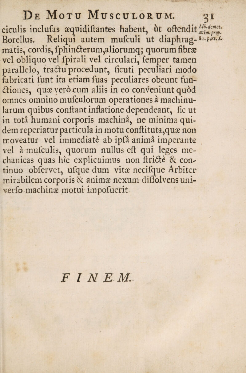 ciculis inclufas aequidiftantes habent, ut oftendit Borellus. Reliqui autem mulculi ut diaphrag¬ matis, cordis, fphin<fierum,aliorumq; quorum fibrae vel obliquo vel fpirali vel circulari, lemper tamen parallelo, traCtu procedunt, ficuti peculiari modo fabricati fiunt ita etiam fuas peculiares obeunt fun¬ ctiones, quae vero eum aliis in eo conveniunt quod omnes omnino mufculorum operationes a machinu- larum quibus confiant inflatione dependeant, fic ut in tota humani corporis machina, ne minima qui¬ dem reperiatur particula in motu conftituta,quse non moveatur vel immediate ab ipfa anima imperante vel a mufculis, quorum nullus eft qui leges me¬ chanicas quas hic explicuimus non ftri&e 8z con¬ tinuo obfervet, ufque dum vitae neeifque Arbiter mirabilem corporis & animae nexum diffolvens uni- verfo machinae motui impofuerit 31 Lib.demot. anim.prop» 80. pvu /• FINE M.