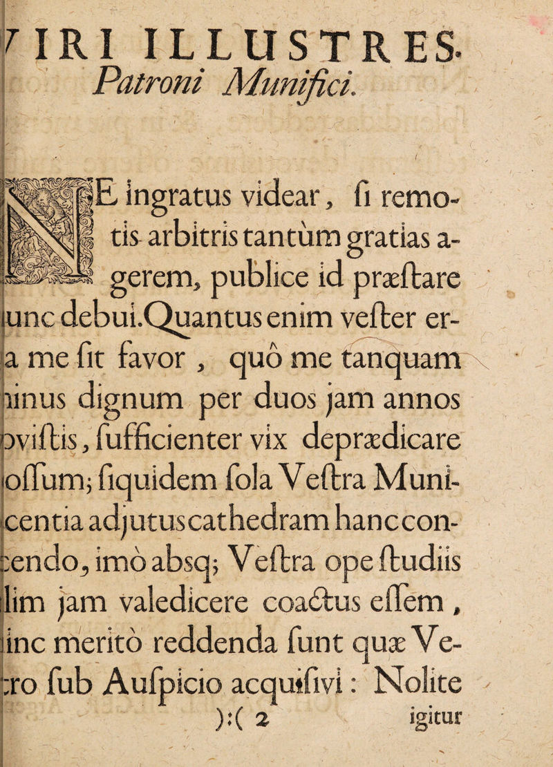 f IRIILLUST Patroni Munifici, 0 E Ingratus videar tis 3 remo a tantum gratias a- erem, publice id p rasitare unc debui.Quantus enim vefter er- me fit favor , quo me tanquam linus dignum per duos jam annos oviftis, fufficienter vix depraedicare pifumj fiquidem fola Veftra Muni- centia adjutus cathedram hanccon- ::endo3 imo absq; Veftra ope {ludiis lim jam valedicere coacftus eflem , line merito reddenda funt quae Ve- :ro fub Aufpicio acqutfivi : Nolite ):( 2