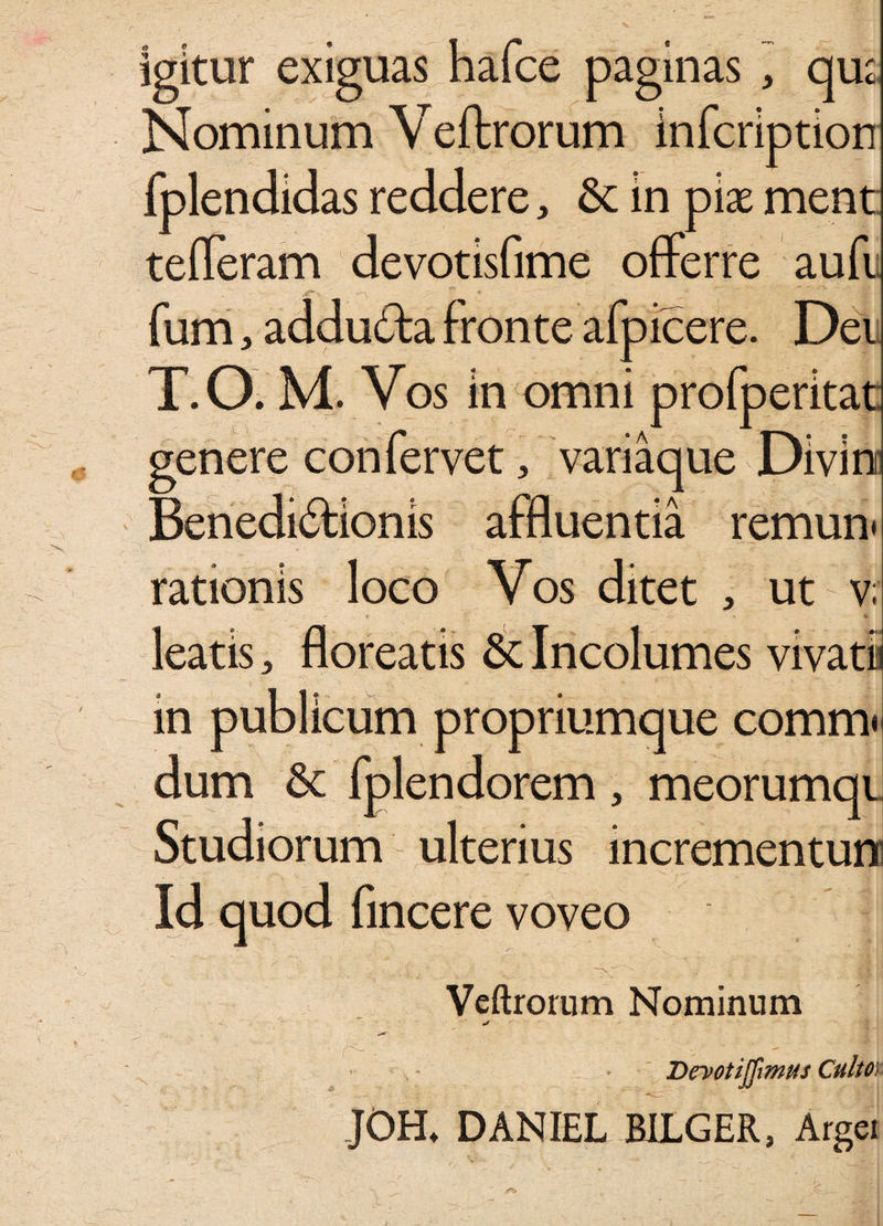 igitur exiguas hafce paginas , qu;, Nominum Veftrorum infcription fplen didas reddere, & in pix ment tefferam devotisfime offerre aufi , ' - 'Vr- .it*' % & * ■st- • 1 fum, addu&a fronte afpicere. Dei T.O. M. Vos in omni profperitat genere confervet, variaque Divln Beneduffionis affluentia remun* rationis loco Vos ditet , ut v; leatis, floreatis 6c Incolumes vivati in publicum propriumque comm» dum & fplendorem , meorumqi Studiorum ulterius incrementum Id quod fincere voveo r~ „ • -g j Veftrorum Nominum vjp 1 \ ■; ' ' ; ' ] Deyotijfimus Culto\ JOH* DANIEL RILGER, Argei